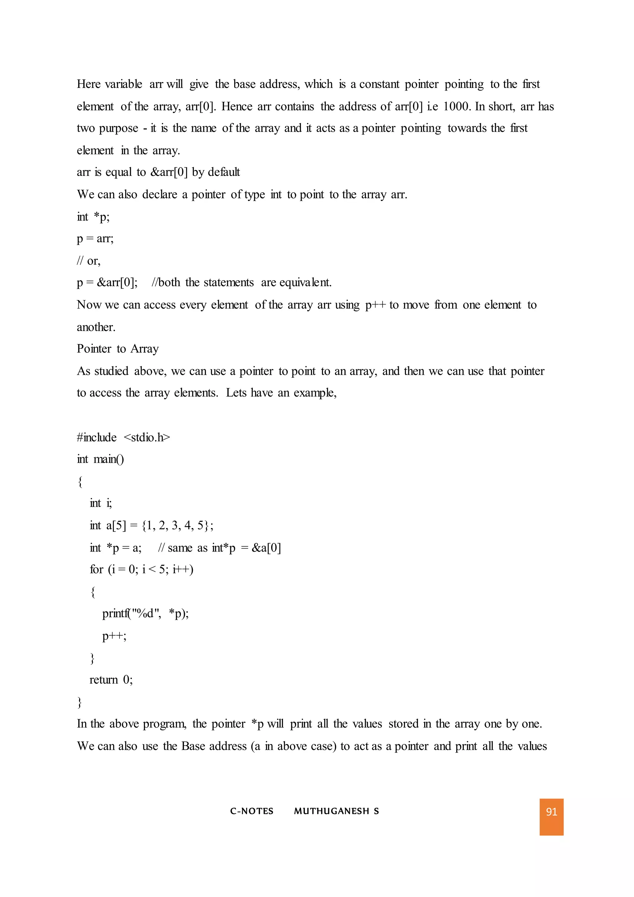 C-NOTES MUTHUGANESH S 91
Here variable arr will give the base address, which is a constant pointer pointing to the first
element of the array, arr[0]. Hence arr contains the address of arr[0] i.e 1000. In short, arr has
two purpose - it is the name of the array and it acts as a pointer pointing towards the first
element in the array.
arr is equal to &arr[0] by default
We can also declare a pointer of type int to point to the array arr.
int *p;
p = arr;
// or,
p = &arr[0]; //both the statements are equivalent.
Now we can access every element of the array arr using p++ to move from one element to
another.
Pointer to Array
As studied above, we can use a pointer to point to an array, and then we can use that pointer
to access the array elements. Lets have an example,
#include <stdio.h>
int main()
{
int i;
int a[5] = {1, 2, 3, 4, 5};
int *p = a; // same as int*p = &a[0]
for (i = 0; i < 5; i++)
{
printf("%d", *p);
p++;
}
return 0;
}
In the above program, the pointer *p will print all the values stored in the array one by one.
We can also use the Base address (a in above case) to act as a pointer and print all the values
 