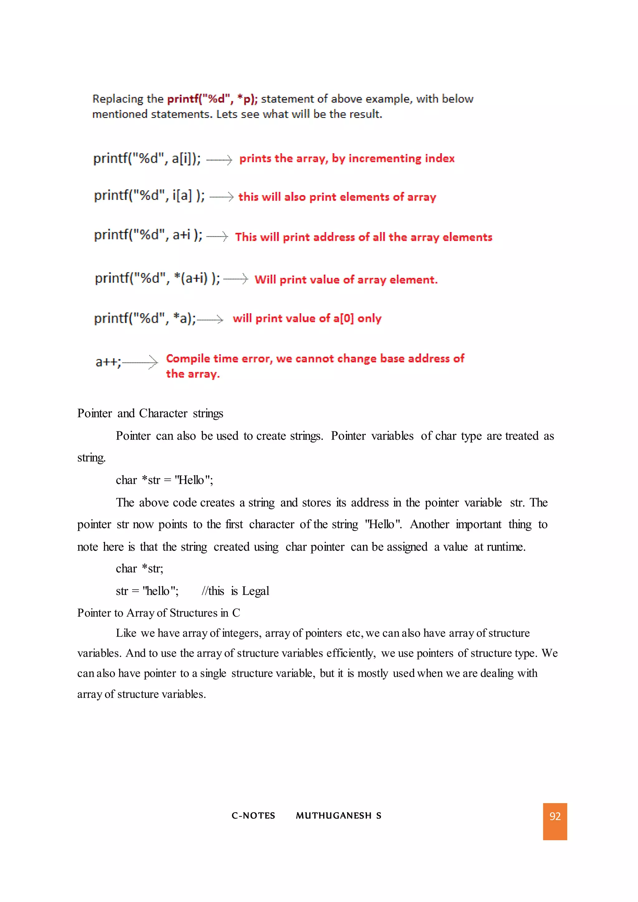 C-NOTES MUTHUGANESH S 92
Pointer and Character strings
Pointer can also be used to create strings. Pointer variables of char type are treated as
string.
char *str = "Hello";
The above code creates a string and stores its address in the pointer variable str. The
pointer str now points to the first character of the string "Hello". Another important thing to
note here is that the string created using char pointer can be assigned a value at runtime.
char *str;
str = "hello"; //this is Legal
Pointer to Array of Structures in C
Like we have array of integers, array of pointers etc,we can also have array of structure
variables. And to use the array of structure variables efficiently, we use pointers of structure type. We
can also have pointer to a single structure variable, but it is mostly used when we are dealing with
array of structure variables.
 