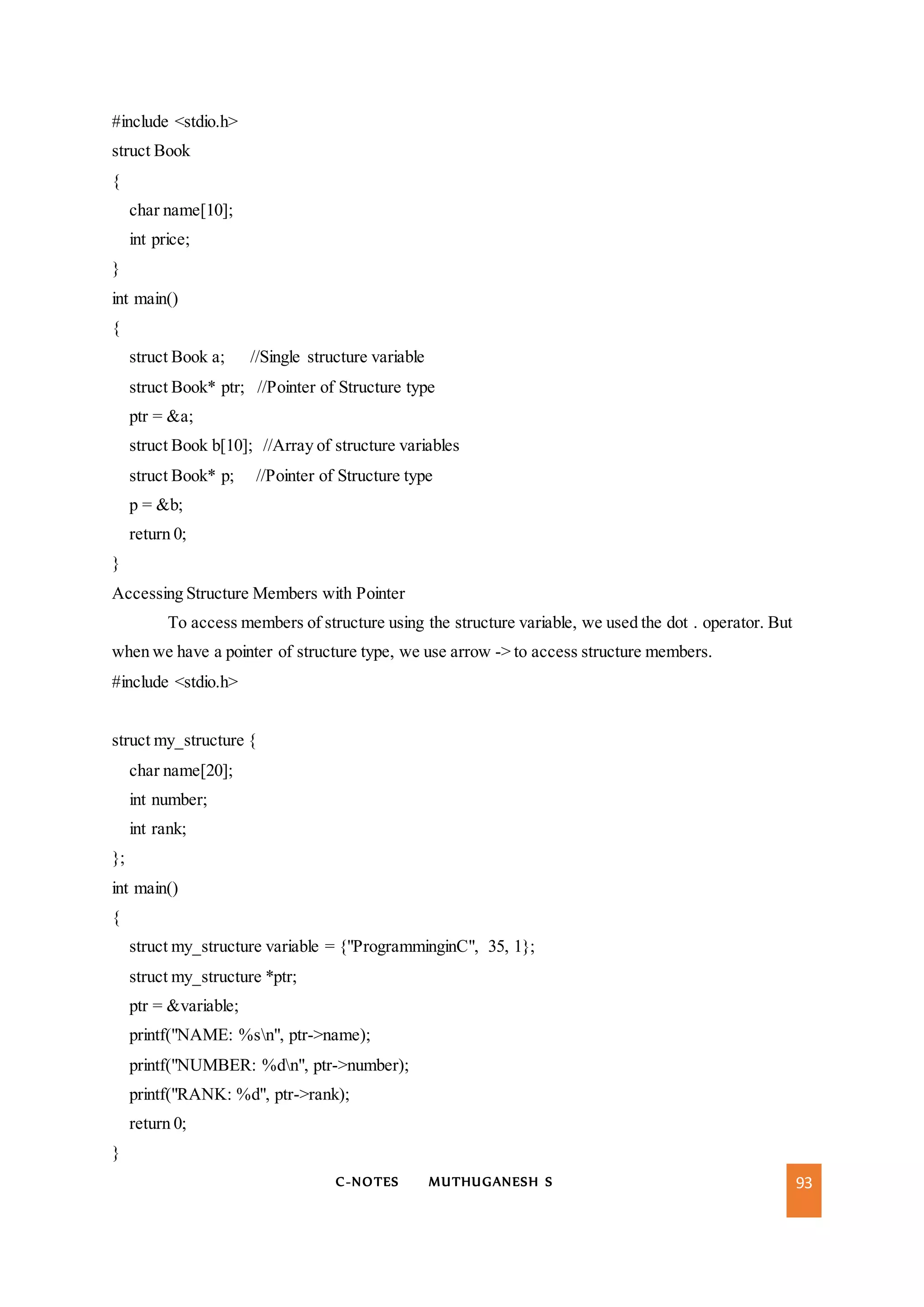C-NOTES MUTHUGANESH S 93
#include <stdio.h>
struct Book
{
char name[10];
int price;
}
int main()
{
struct Book a; //Single structure variable
struct Book* ptr; //Pointer of Structure type
ptr = &a;
struct Book b[10]; //Array of structure variables
struct Book* p; //Pointer of Structure type
p = &b;
return 0;
}
Accessing Structure Members with Pointer
To access members of structure using the structure variable, we used the dot . operator. But
when we have a pointer of structure type, we use arrow -> to access structure members.
#include <stdio.h>
struct my_structure {
char name[20];
int number;
int rank;
};
int main()
{
struct my_structure variable = {"ProgramminginC", 35, 1};
struct my_structure *ptr;
ptr = &variable;
printf("NAME: %sn", ptr->name);
printf("NUMBER: %dn", ptr->number);
printf("RANK: %d", ptr->rank);
return 0;
}
 