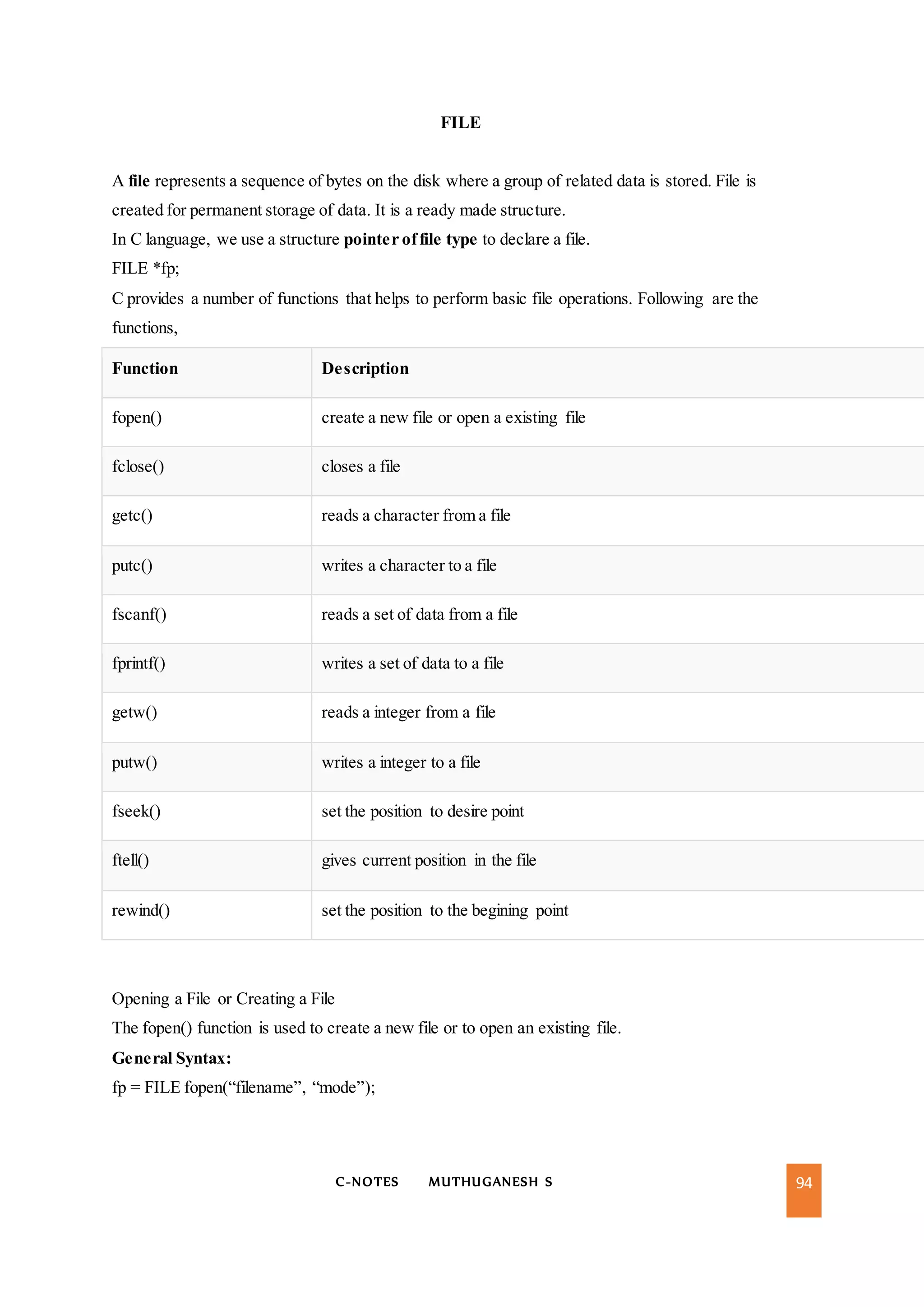 C-NOTES MUTHUGANESH S 94
FILE
A file represents a sequence of bytes on the disk where a group of related data is stored. File is
created for permanent storage of data. It is a ready made structure.
In C language, we use a structure pointer offile type to declare a file.
FILE *fp;
C provides a number of functions that helps to perform basic file operations. Following are the
functions,
Function Description
fopen() create a new file or open a existing file
fclose() closes a file
getc() reads a character from a file
putc() writes a character to a file
fscanf() reads a set of data from a file
fprintf() writes a set of data to a file
getw() reads a integer from a file
putw() writes a integer to a file
fseek() set the position to desire point
ftell() gives current position in the file
rewind() set the position to the begining point
Opening a File or Creating a File
The fopen() function is used to create a new file or to open an existing file.
General Syntax:
fp = FILE fopen(“filename”, “mode”);
 