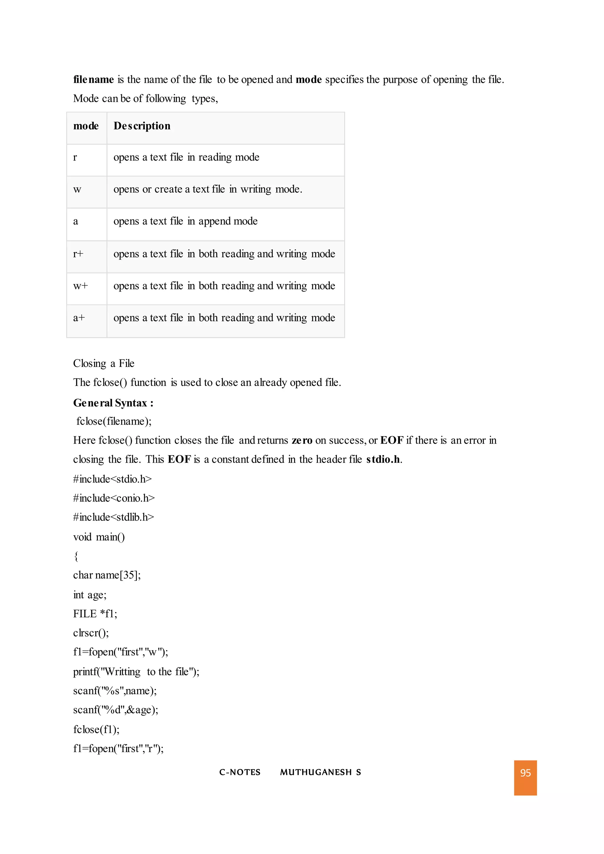C-NOTES MUTHUGANESH S 95
filename is the name of the file to be opened and mode specifies the purpose of opening the file.
Mode can be of following types,
mode Description
r opens a text file in reading mode
w opens or create a text file in writing mode.
a opens a text file in append mode
r+ opens a text file in both reading and writing mode
w+ opens a text file in both reading and writing mode
a+ opens a text file in both reading and writing mode
Closing a File
The fclose() function is used to close an already opened file.
General Syntax :
fclose(filename);
Here fclose() function closes the file and returns zero on success,or EOF if there is an error in
closing the file. This EOF is a constant defined in the header file stdio.h.
#include<stdio.h>
#include<conio.h>
#include<stdlib.h>
void main()
{
char name[35];
int age;
FILE *f1;
clrscr();
f1=fopen("first","w");
printf("Writting to the file");
scanf("%s",name);
scanf("%d",&age);
fclose(f1);
f1=fopen("first","r");
 