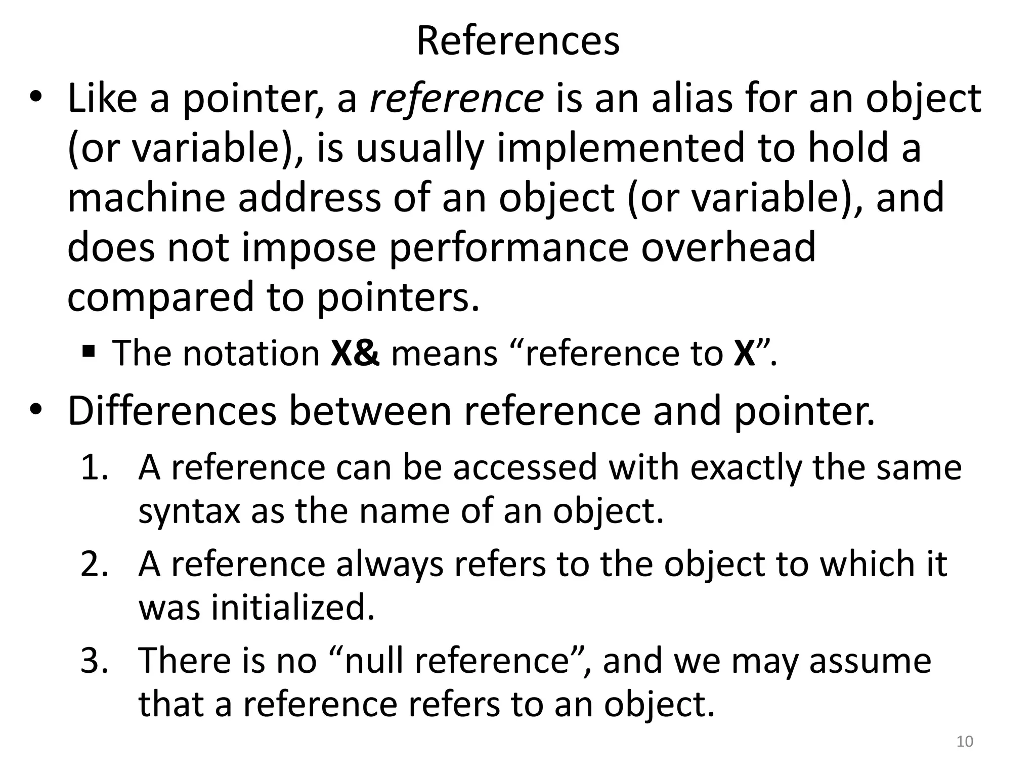 References
• Like a pointer, a reference is an alias for an object
(or variable), is usually implemented to hold a
machine address of an object (or variable), and
does not impose performance overhead
compared to pointers.
 The notation X& means “reference to X”.
• Differences between reference and pointer.
1. A reference can be accessed with exactly the same
syntax as the name of an object.
2. A reference always refers to the object to which it
was initialized.
3. There is no “null reference”, and we may assume
that a reference refers to an object.
10
 