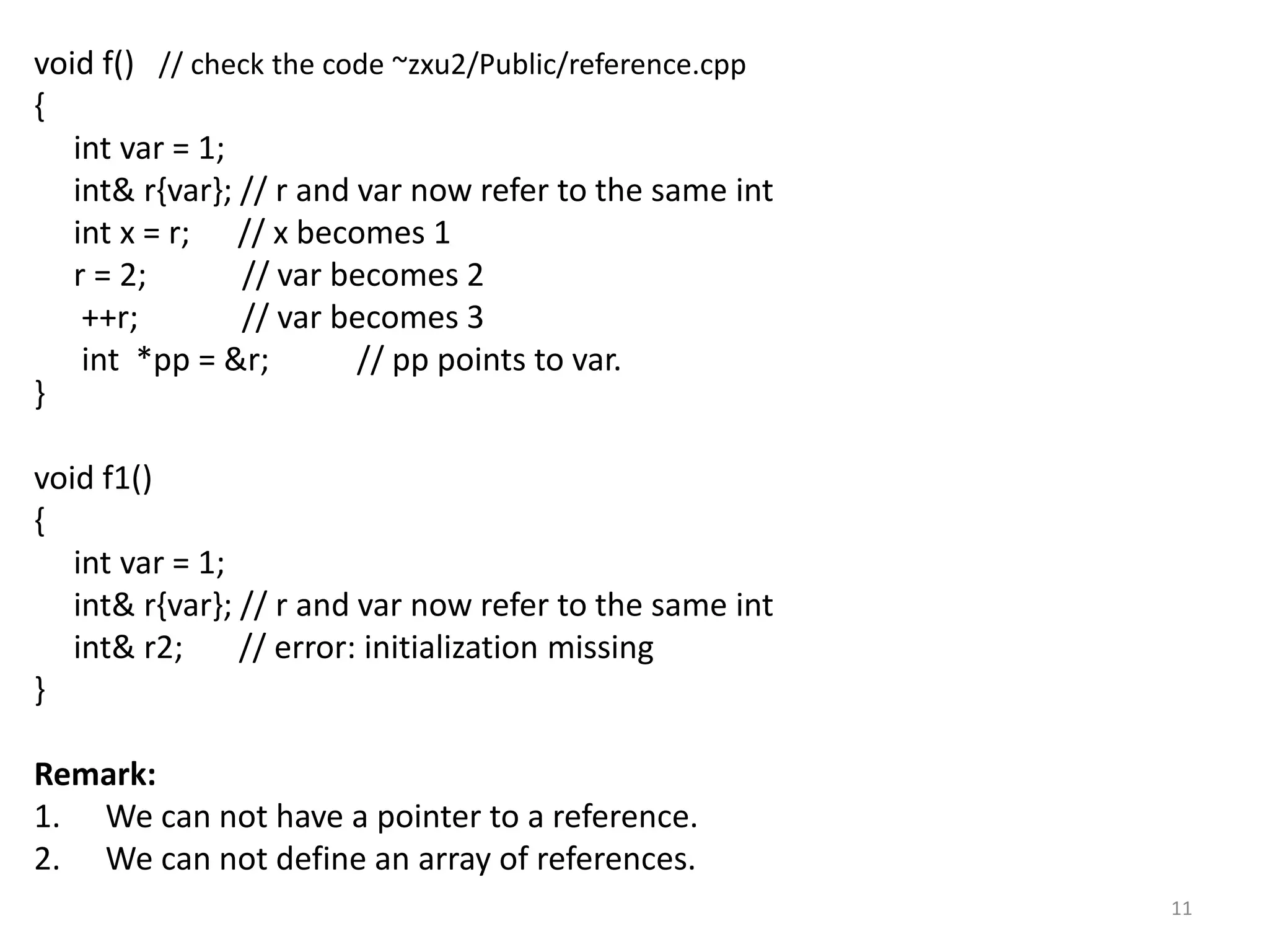 void f() // check the code ~zxu2/Public/reference.cpp
{
int var = 1;
int& r{var}; // r and var now refer to the same int
int x = r; // x becomes 1
r = 2; // var becomes 2
++r; // var becomes 3
int *pp = &r; // pp points to var.
}
void f1()
{
int var = 1;
int& r{var}; // r and var now refer to the same int
int& r2; // error: initialization missing
}
Remark:
1. We can not have a pointer to a reference.
2. We can not define an array of references.
11
 