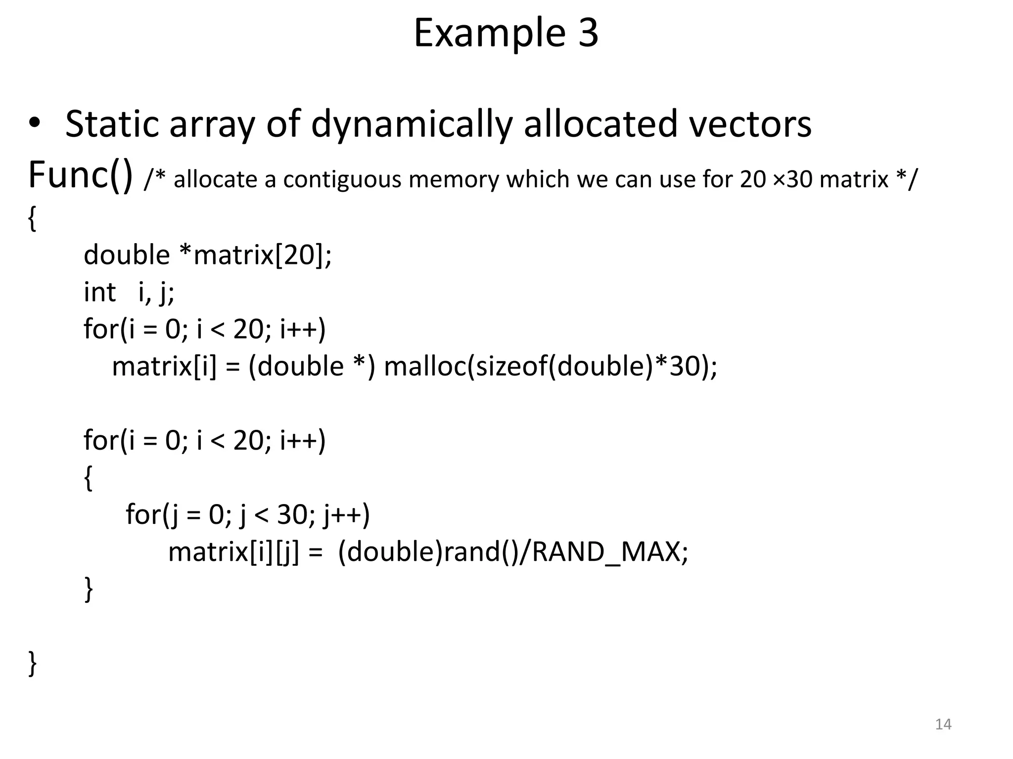 Example 3
• Static array of dynamically allocated vectors
Func() /* allocate a contiguous memory which we can use for 20 ×30 matrix */
{
double *matrix[20];
int i, j;
for(i = 0; i < 20; i++)
matrix[i] = (double *) malloc(sizeof(double)*30);
for(i = 0; i < 20; i++)
{
for(j = 0; j < 30; j++)
matrix[i][j] = (double)rand()/RAND_MAX;
}
}
14
 