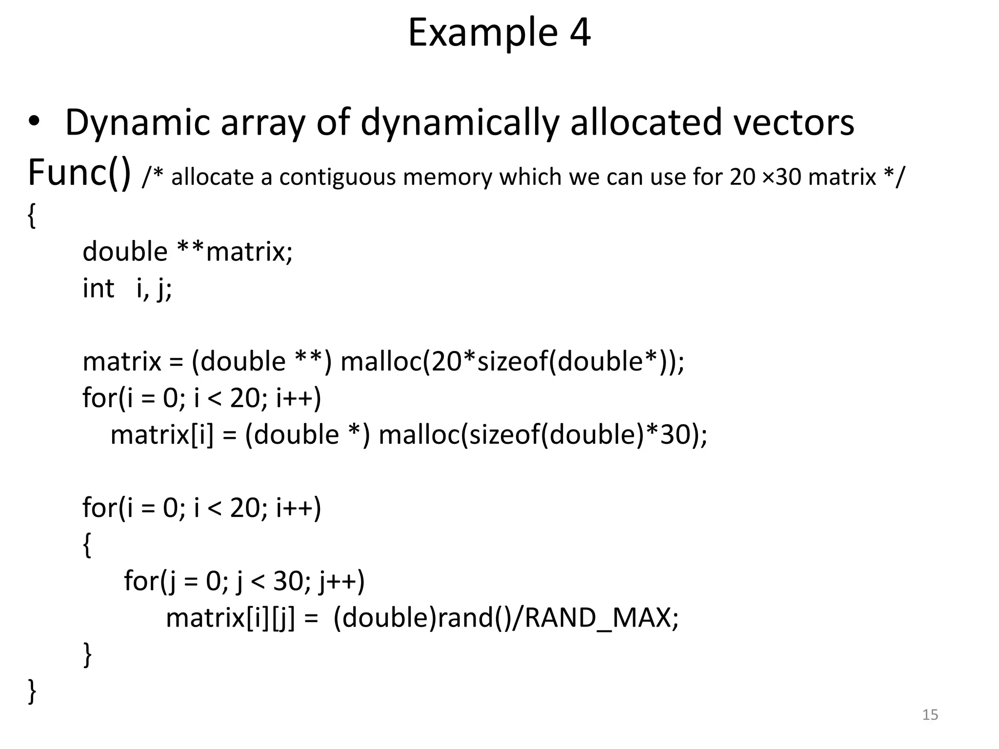 Example 4
• Dynamic array of dynamically allocated vectors
Func() /* allocate a contiguous memory which we can use for 20 ×30 matrix */
{
double **matrix;
int i, j;
matrix = (double **) malloc(20*sizeof(double*));
for(i = 0; i < 20; i++)
matrix[i] = (double *) malloc(sizeof(double)*30);
for(i = 0; i < 20; i++)
{
for(j = 0; j < 30; j++)
matrix[i][j] = (double)rand()/RAND_MAX;
}
}
15
 