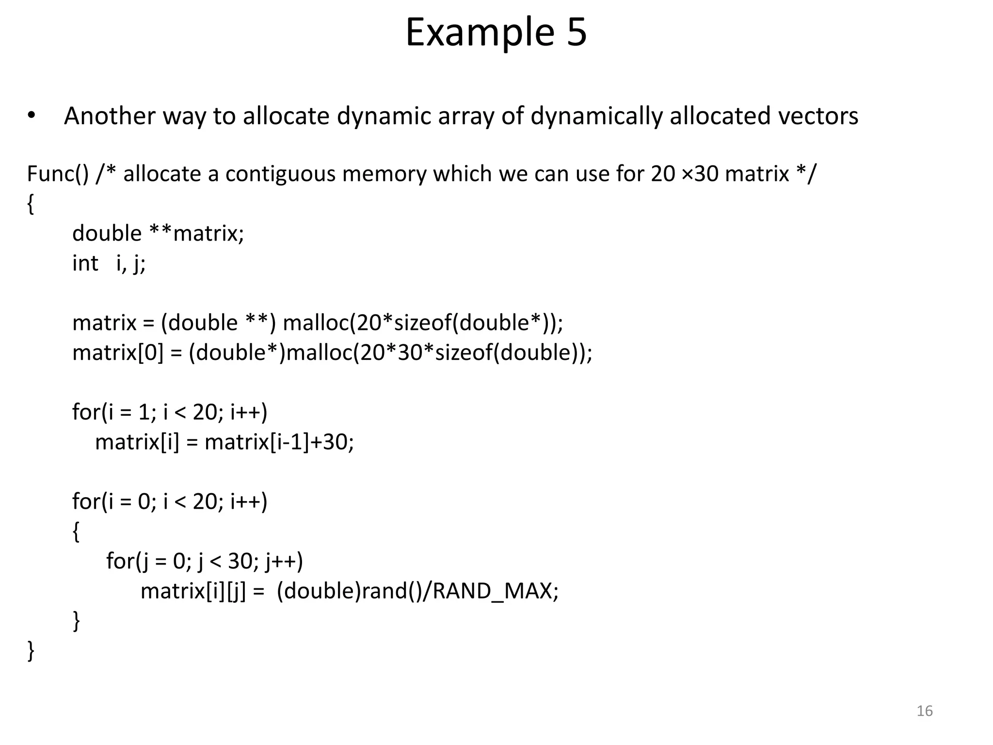 Example 5
• Another way to allocate dynamic array of dynamically allocated vectors
Func() /* allocate a contiguous memory which we can use for 20 ×30 matrix */
{
double **matrix;
int i, j;
matrix = (double **) malloc(20*sizeof(double*));
matrix[0] = (double*)malloc(20*30*sizeof(double));
for(i = 1; i < 20; i++)
matrix[i] = matrix[i-1]+30;
for(i = 0; i < 20; i++)
{
for(j = 0; j < 30; j++)
matrix[i][j] = (double)rand()/RAND_MAX;
}
}
16
 