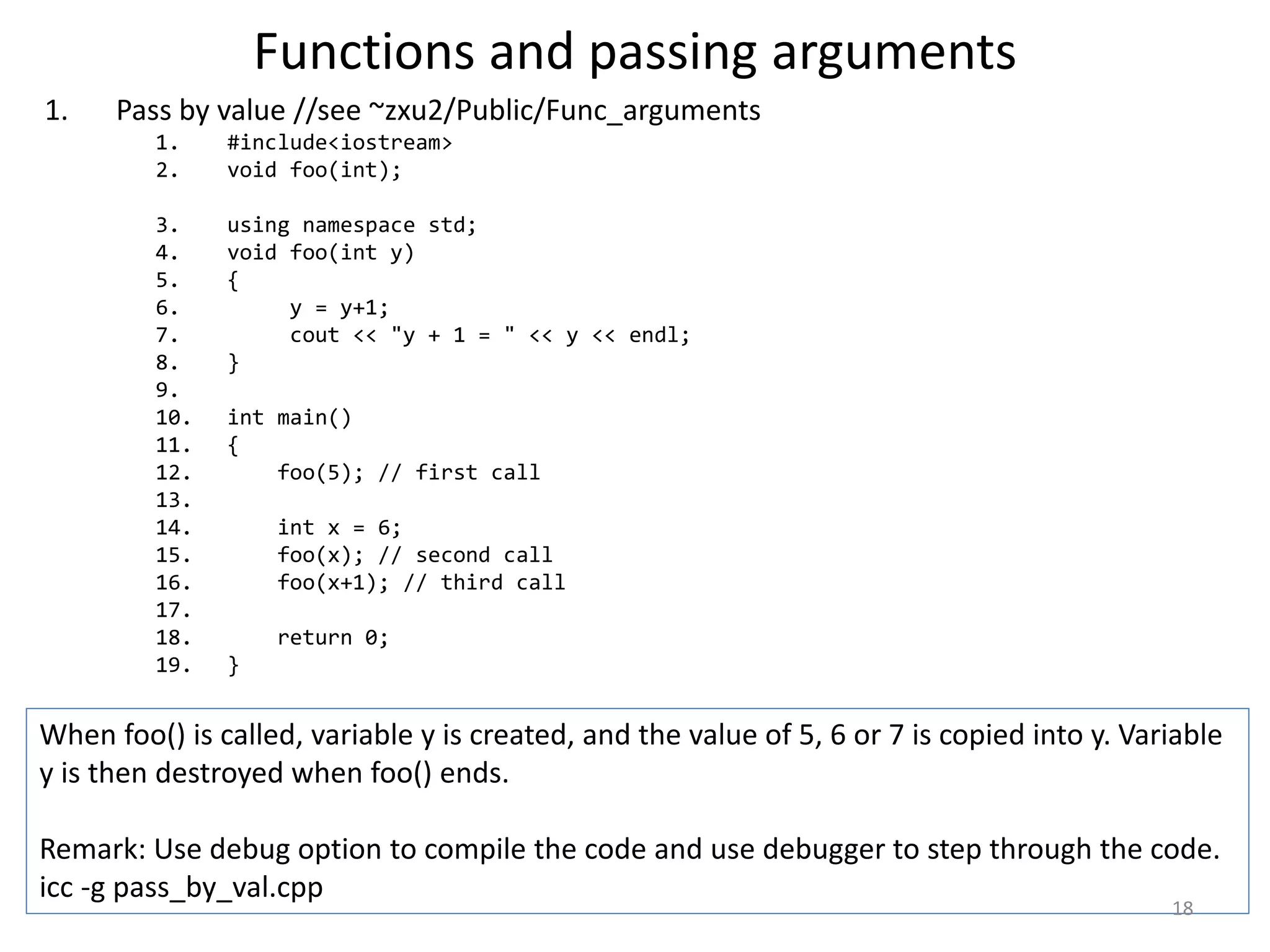 Functions and passing arguments
1. Pass by value //see ~zxu2/Public/Func_arguments
1. #include<iostream>
2. void foo(int);
3. using namespace std;
4. void foo(int y)
5. {
6. y = y+1;
7. cout << "y + 1 = " << y << endl;
8. }
9.
10. int main()
11. {
12. foo(5); // first call
13.
14. int x = 6;
15. foo(x); // second call
16. foo(x+1); // third call
17.
18. return 0;
19. }
When foo() is called, variable y is created, and the value of 5, 6 or 7 is copied into y. Variable
y is then destroyed when foo() ends.
Remark: Use debug option to compile the code and use debugger to step through the code.
icc -g pass_by_val.cpp
18
 