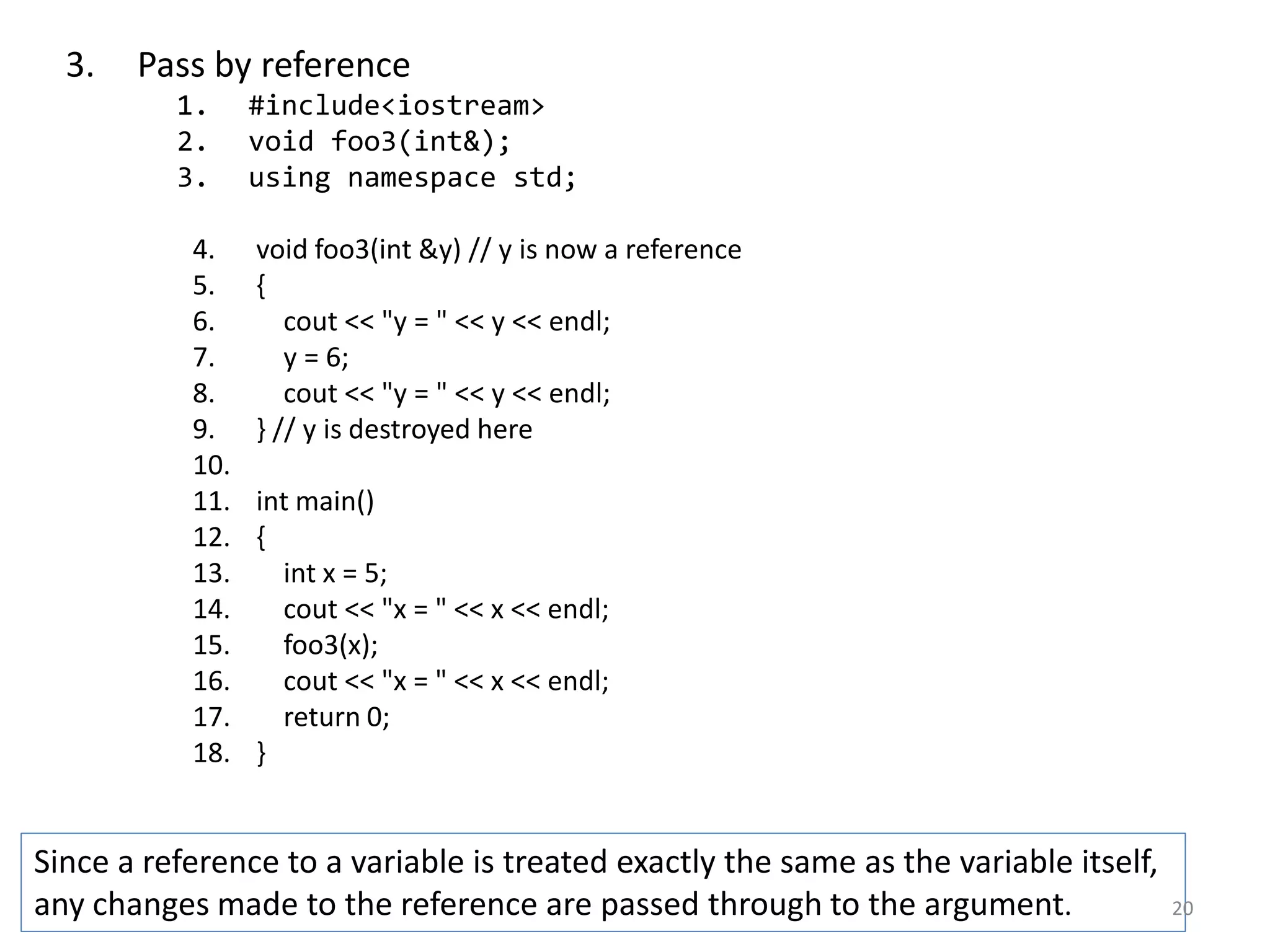 3. Pass by reference
1. #include<iostream>
2. void foo3(int&);
3. using namespace std;
4. void foo3(int &y) // y is now a reference
5. {
6. cout << "y = " << y << endl;
7. y = 6;
8. cout << "y = " << y << endl;
9. } // y is destroyed here
10.
11. int main()
12. {
13. int x = 5;
14. cout << "x = " << x << endl;
15. foo3(x);
16. cout << "x = " << x << endl;
17. return 0;
18. }
Since a reference to a variable is treated exactly the same as the variable itself,
any changes made to the reference are passed through to the argument. 20
 