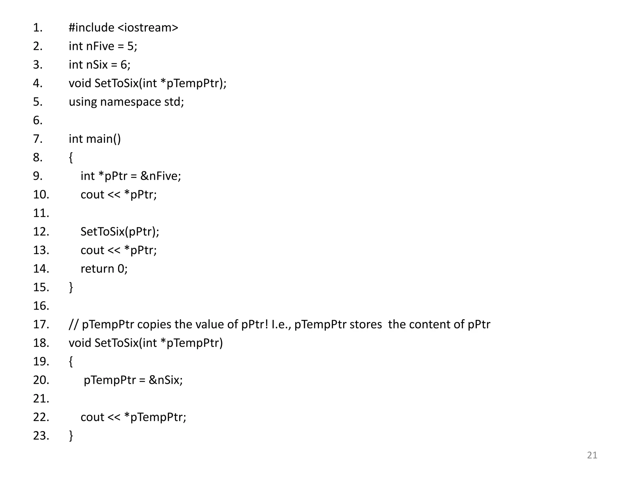 1. #include <iostream>
2. int nFive = 5;
3. int nSix = 6;
4. void SetToSix(int *pTempPtr);
5. using namespace std;
6.
7. int main()
8. {
9. int *pPtr = &nFive;
10. cout << *pPtr;
11.
12. SetToSix(pPtr);
13. cout << *pPtr;
14. return 0;
15. }
16.
17. // pTempPtr copies the value of pPtr! I.e., pTempPtr stores the content of pPtr
18. void SetToSix(int *pTempPtr)
19. {
20. pTempPtr = &nSix;
21.
22. cout << *pTempPtr;
23. }
21
 