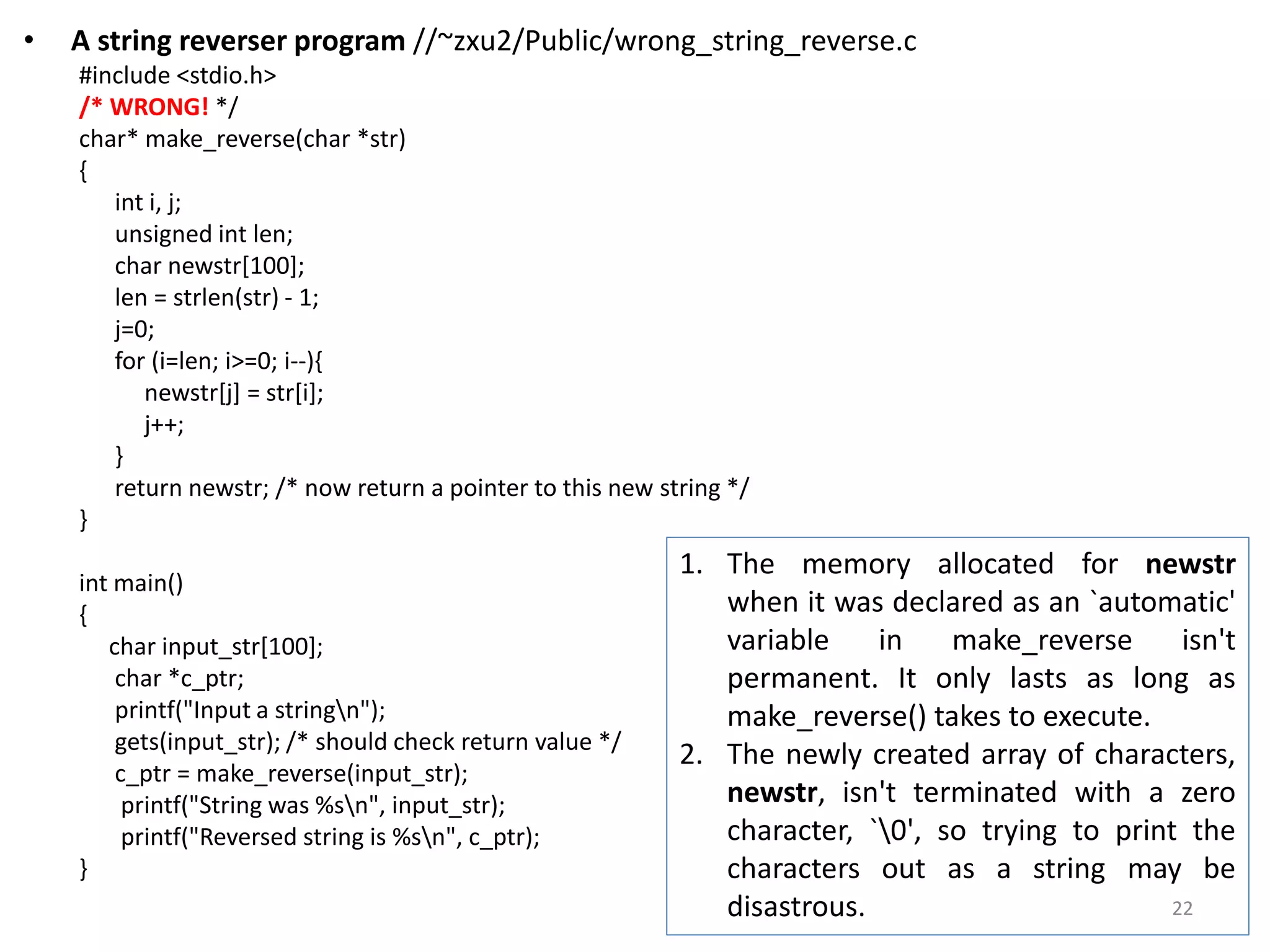 • A string reverser program //~zxu2/Public/wrong_string_reverse.c
#include <stdio.h>
/* WRONG! */
char* make_reverse(char *str)
{
int i, j;
unsigned int len;
char newstr[100];
len = strlen(str) - 1;
j=0;
for (i=len; i>=0; i--){
newstr[j] = str[i];
j++;
}
return newstr; /* now return a pointer to this new string */
}
int main()
{
char input_str[100];
char *c_ptr;
printf("Input a stringn");
gets(input_str); /* should check return value */
c_ptr = make_reverse(input_str);
printf("String was %sn", input_str);
printf("Reversed string is %sn", c_ptr);
}
1. The memory allocated for newstr
when it was declared as an `automatic'
variable in make_reverse isn't
permanent. It only lasts as long as
make_reverse() takes to execute.
2. The newly created array of characters,
newstr, isn't terminated with a zero
character, `0', so trying to print the
characters out as a string may be
disastrous. 22
 