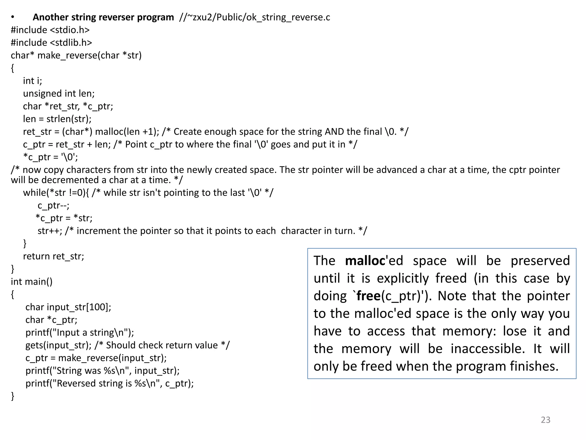 • Another string reverser program //~zxu2/Public/ok_string_reverse.c
#include <stdio.h>
#include <stdlib.h>
char* make_reverse(char *str)
{
int i;
unsigned int len;
char *ret_str, *c_ptr;
len = strlen(str);
ret_str = (char*) malloc(len +1); /* Create enough space for the string AND the final 0. */
c_ptr = ret_str + len; /* Point c_ptr to where the final '0' goes and put it in */
*c_ptr = '0';
/* now copy characters from str into the newly created space. The str pointer will be advanced a char at a time, the cptr pointer
will be decremented a char at a time. */
while(*str !=0){ /* while str isn't pointing to the last '0' */
c_ptr--;
*c_ptr = *str;
str++; /* increment the pointer so that it points to each character in turn. */
}
return ret_str;
}
int main()
{
char input_str[100];
char *c_ptr;
printf("Input a stringn");
gets(input_str); /* Should check return value */
c_ptr = make_reverse(input_str);
printf("String was %sn", input_str);
printf("Reversed string is %sn", c_ptr);
}
The malloc'ed space will be preserved
until it is explicitly freed (in this case by
doing `free(c_ptr)'). Note that the pointer
to the malloc'ed space is the only way you
have to access that memory: lose it and
the memory will be inaccessible. It will
only be freed when the program finishes.
23
 