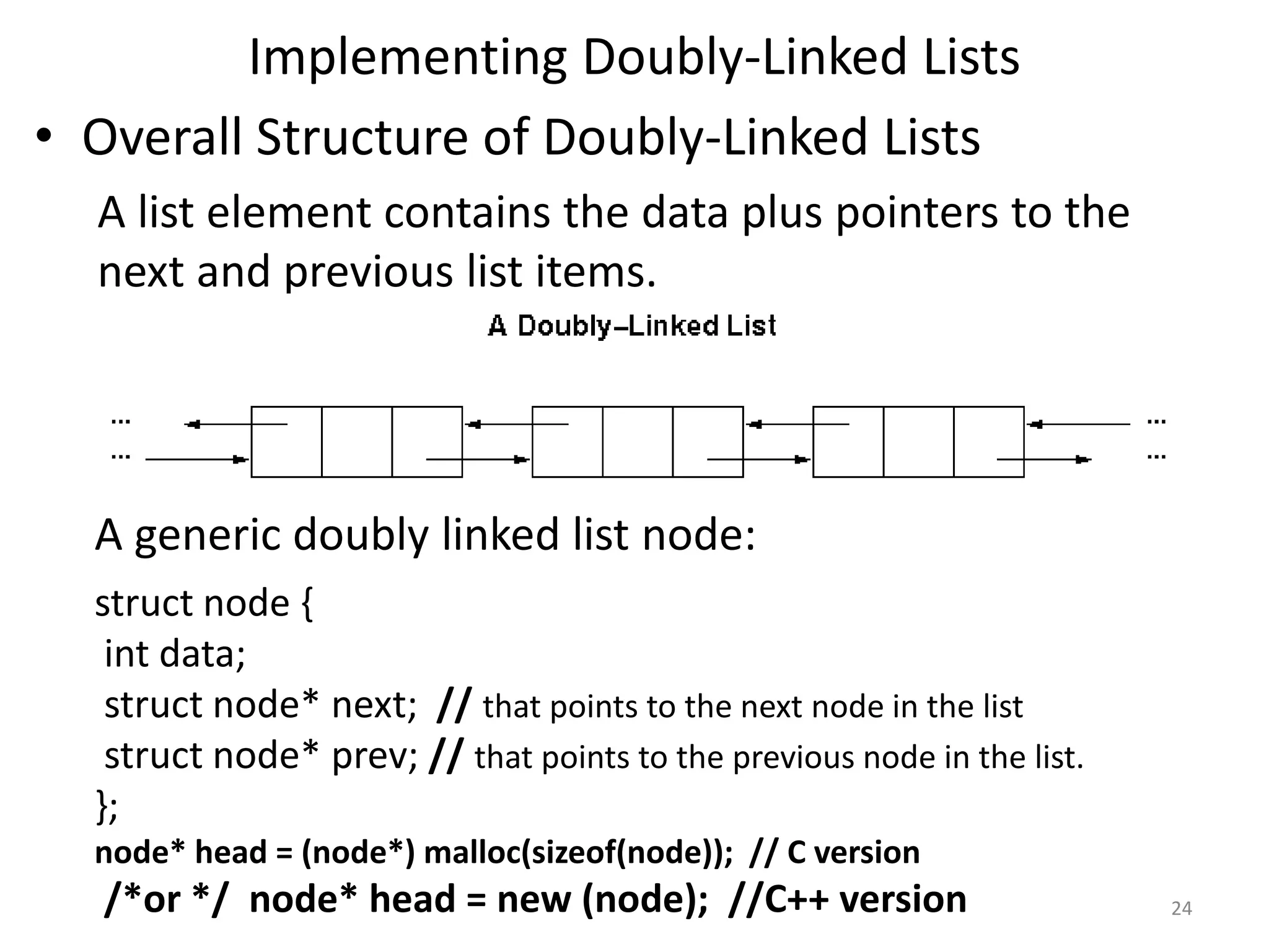 Implementing Doubly-Linked Lists
• Overall Structure of Doubly-Linked Lists
A list element contains the data plus pointers to the
next and previous list items.
A generic doubly linked list node:
struct node {
int data;
struct node* next; // that points to the next node in the list
struct node* prev; // that points to the previous node in the list.
};
node* head = (node*) malloc(sizeof(node)); // C version
/*or */ node* head = new (node); //C++ version 24
 