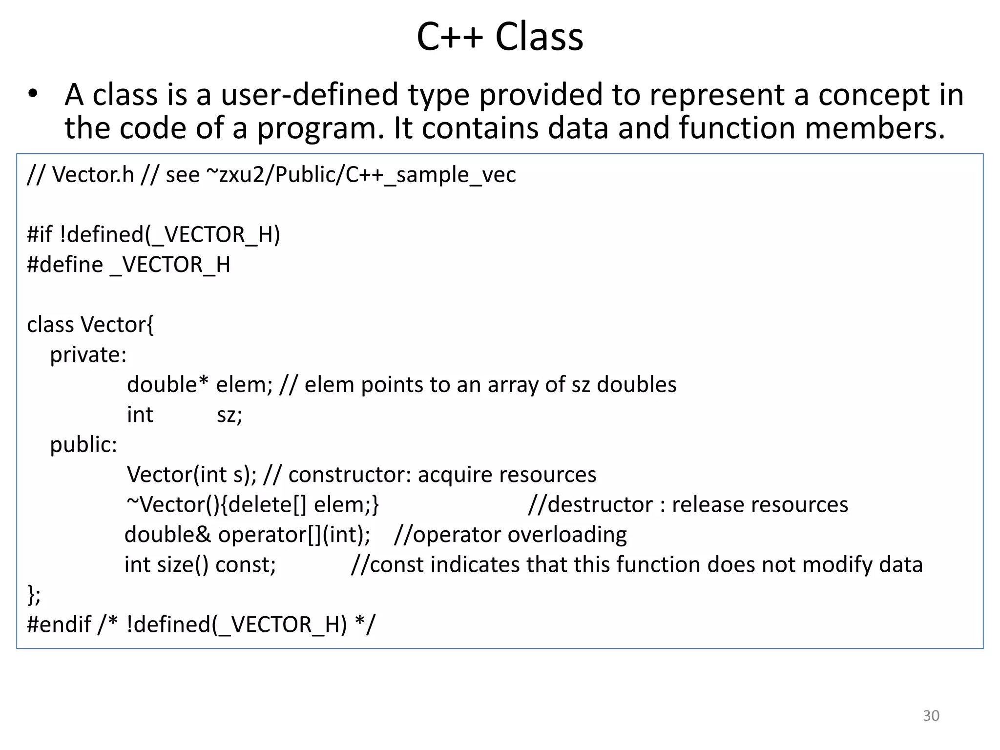 C++ Class
• A class is a user-defined type provided to represent a concept in
the code of a program. It contains data and function members.
// Vector.h // see ~zxu2/Public/C++_sample_vec
#if !defined(_VECTOR_H)
#define _VECTOR_H
class Vector{
private:
double* elem; // elem points to an array of sz doubles
int sz;
public:
Vector(int s); // constructor: acquire resources
~Vector(){delete[] elem;} //destructor : release resources
double& operator[](int); //operator overloading
int size() const; //const indicates that this function does not modify data
};
#endif /* !defined(_VECTOR_H) */
30
 
