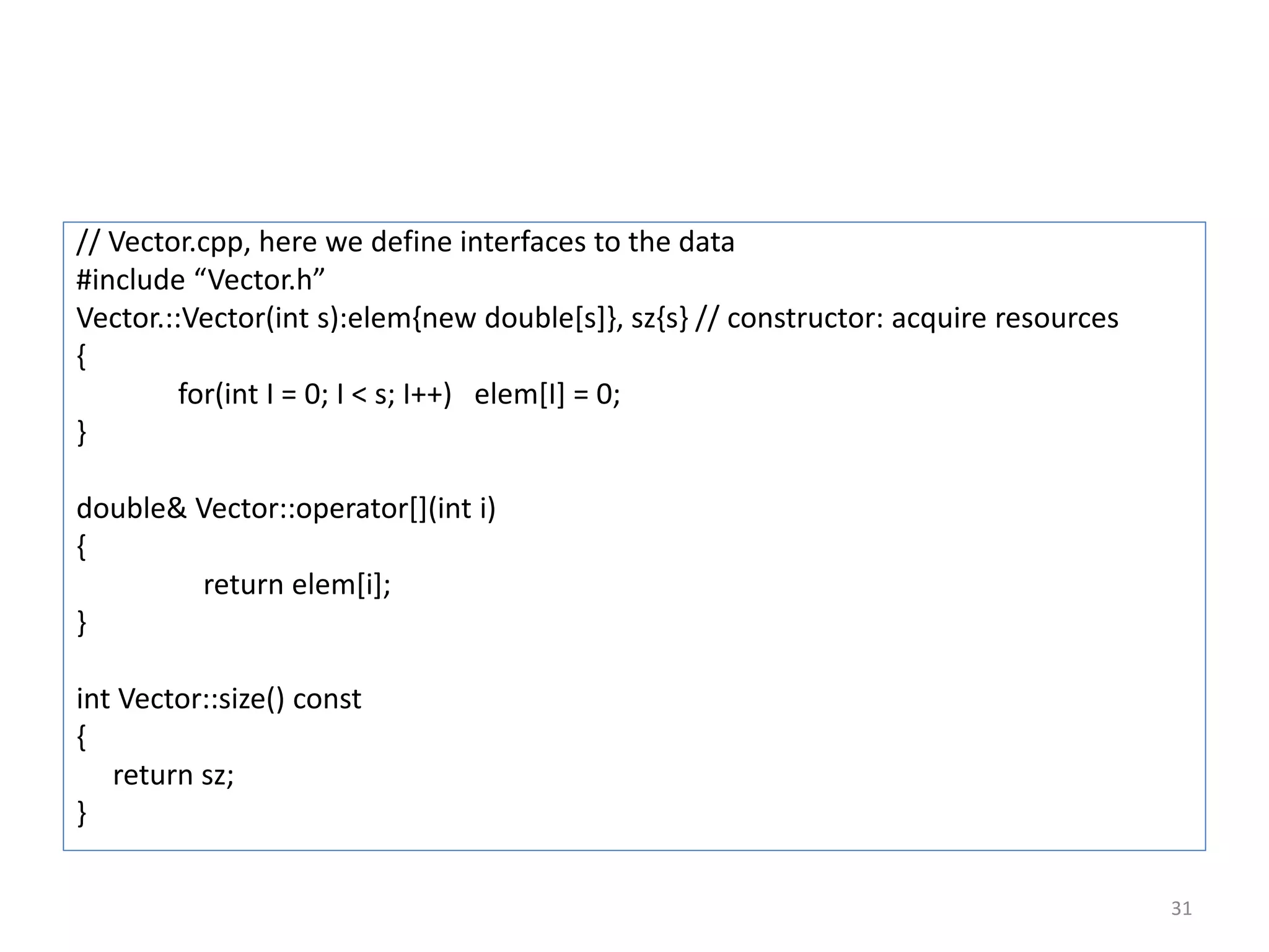 // Vector.cpp, here we define interfaces to the data
#include “Vector.h”
Vector.::Vector(int s):elem{new double[s]}, sz{s} // constructor: acquire resources
{
for(int I = 0; I < s; I++) elem[I] = 0;
}
double& Vector::operator[](int i)
{
return elem[i];
}
int Vector::size() const
{
return sz;
}
31
 