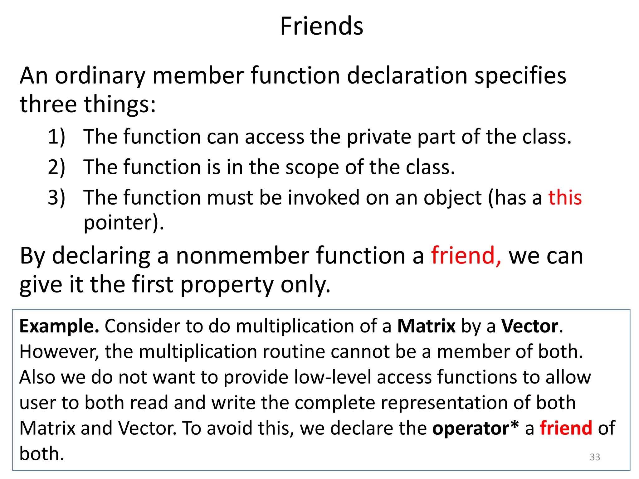 Friends
An ordinary member function declaration specifies
three things:
1) The function can access the private part of the class.
2) The function is in the scope of the class.
3) The function must be invoked on an object (has a this
pointer).
By declaring a nonmember function a friend, we can
give it the first property only.
Example. Consider to do multiplication of a Matrix by a Vector.
However, the multiplication routine cannot be a member of both.
Also we do not want to provide low-level access functions to allow
user to both read and write the complete representation of both
Matrix and Vector. To avoid this, we declare the operator* a friend of
both. 33
 