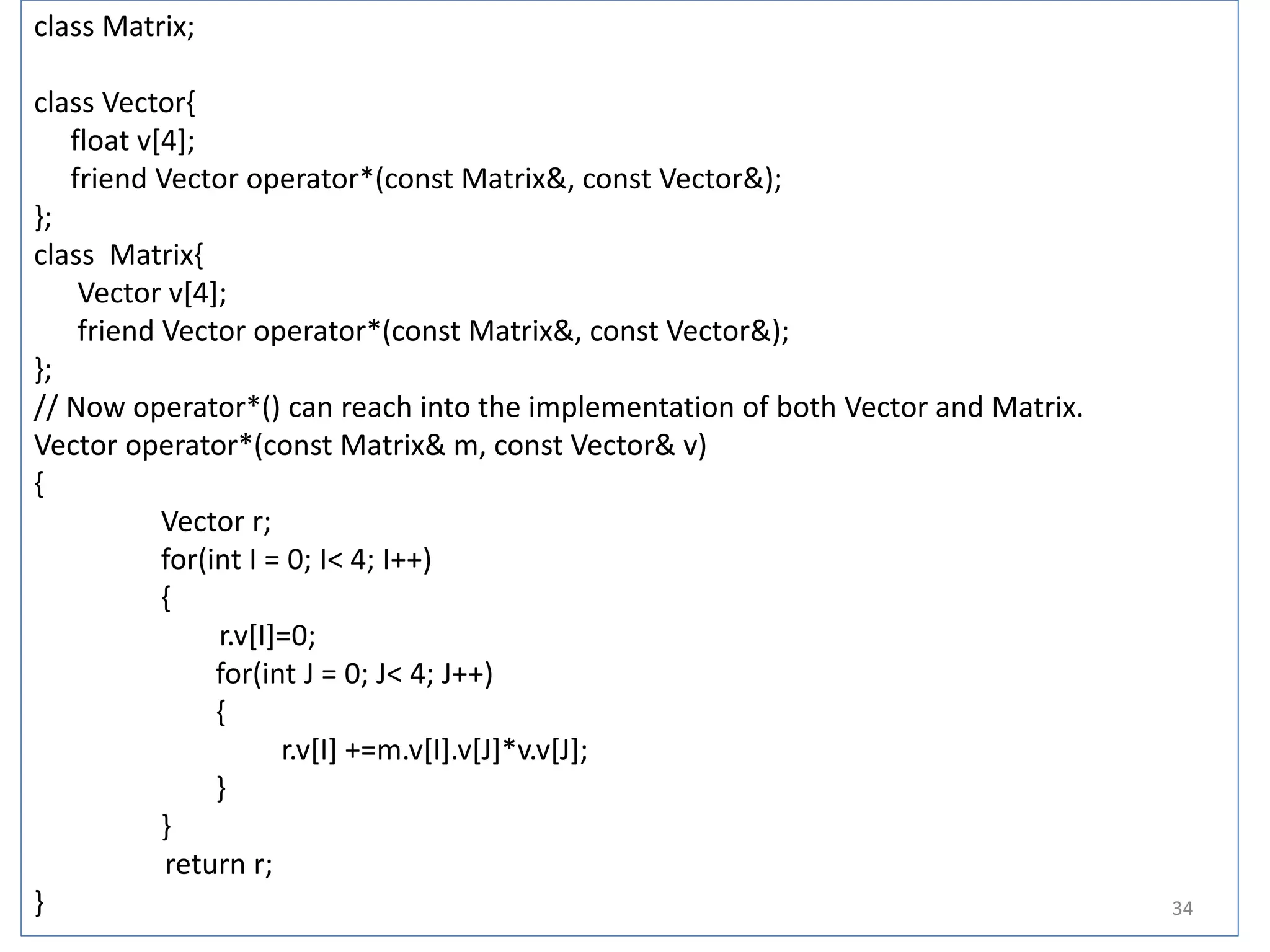 class Matrix;
class Vector{
float v[4];
friend Vector operator*(const Matrix&, const Vector&);
};
class Matrix{
Vector v[4];
friend Vector operator*(const Matrix&, const Vector&);
};
// Now operator*() can reach into the implementation of both Vector and Matrix.
Vector operator*(const Matrix& m, const Vector& v)
{
Vector r;
for(int I = 0; I< 4; I++)
{
r.v[I]=0;
for(int J = 0; J< 4; J++)
{
r.v[I] +=m.v[I].v[J]*v.v[J];
}
}
return r;
} 34
 