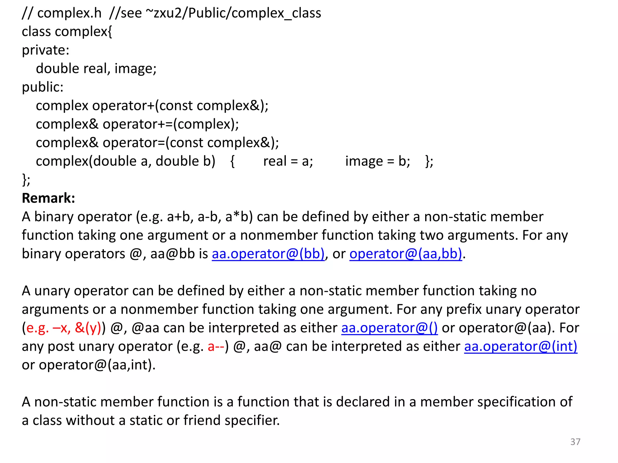 // complex.h //see ~zxu2/Public/complex_class
class complex{
private:
double real, image;
public:
complex operator+(const complex&);
complex& operator+=(complex);
complex& operator=(const complex&);
complex(double a, double b) { real = a; image = b; };
};
Remark:
A binary operator (e.g. a+b, a-b, a*b) can be defined by either a non-static member
function taking one argument or a nonmember function taking two arguments. For any
binary operators @, aa@bb is aa.operator@(bb), or operator@(aa,bb).
A unary operator can be defined by either a non-static member function taking no
arguments or a nonmember function taking one argument. For any prefix unary operator
(e.g. –x, &(y)) @, @aa can be interpreted as either aa.operator@() or operator@(aa). For
any post unary operator (e.g. a--) @, aa@ can be interpreted as either aa.operator@(int)
or operator@(aa,int).
A non-static member function is a function that is declared in a member specification of
a class without a static or friend specifier.
37
 