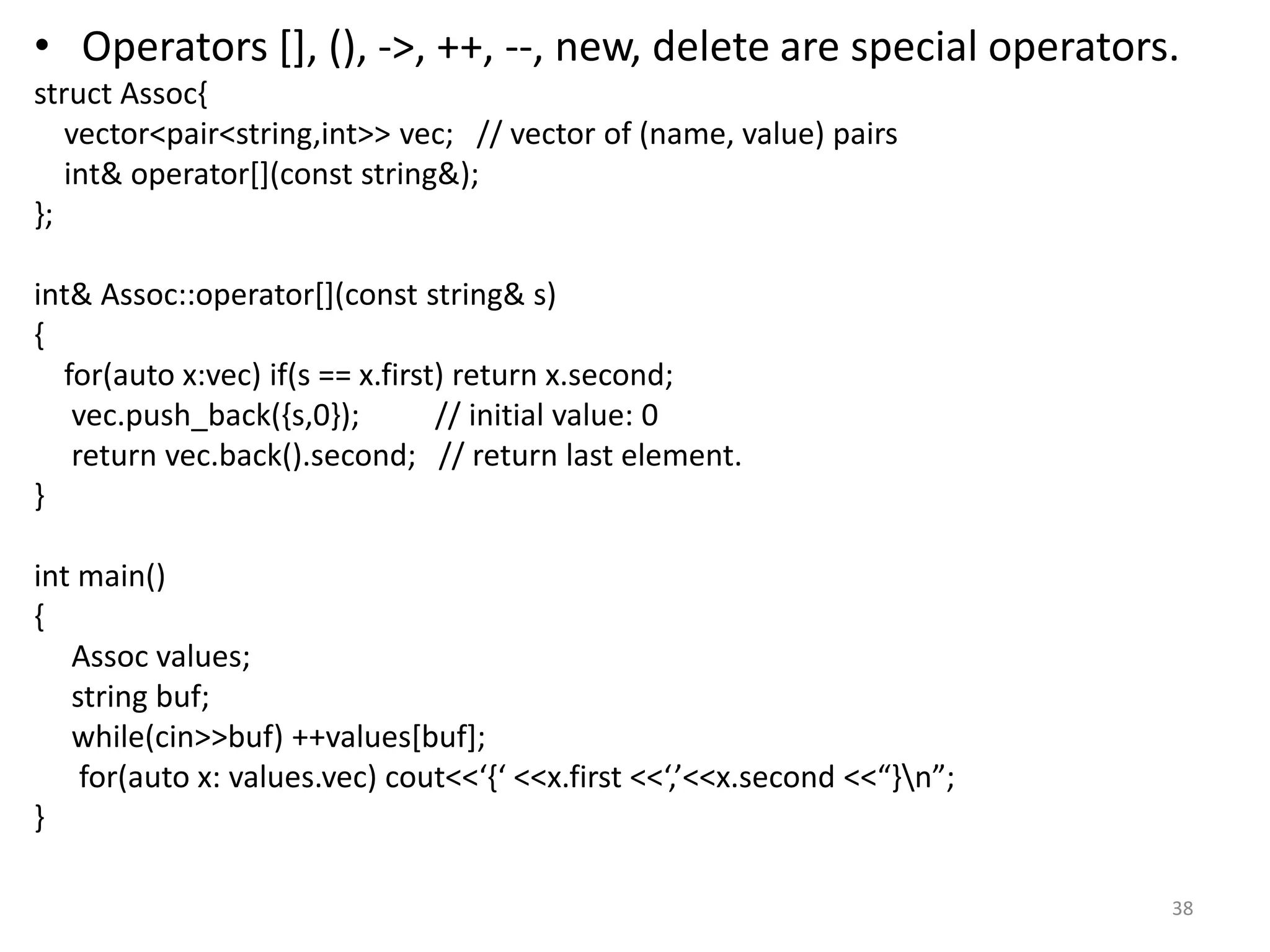• Operators [], (), ->, ++, --, new, delete are special operators.
struct Assoc{
vector<pair<string,int>> vec; // vector of (name, value) pairs
int& operator[](const string&);
};
int& Assoc::operator[](const string& s)
{
for(auto x:vec) if(s == x.first) return x.second;
vec.push_back({s,0}); // initial value: 0
return vec.back().second; // return last element.
}
int main()
{
Assoc values;
string buf;
while(cin>>buf) ++values[buf];
for(auto x: values.vec) cout<<‘{‘ <<x.first <<‘,’<<x.second <<“}n”;
}
38
 