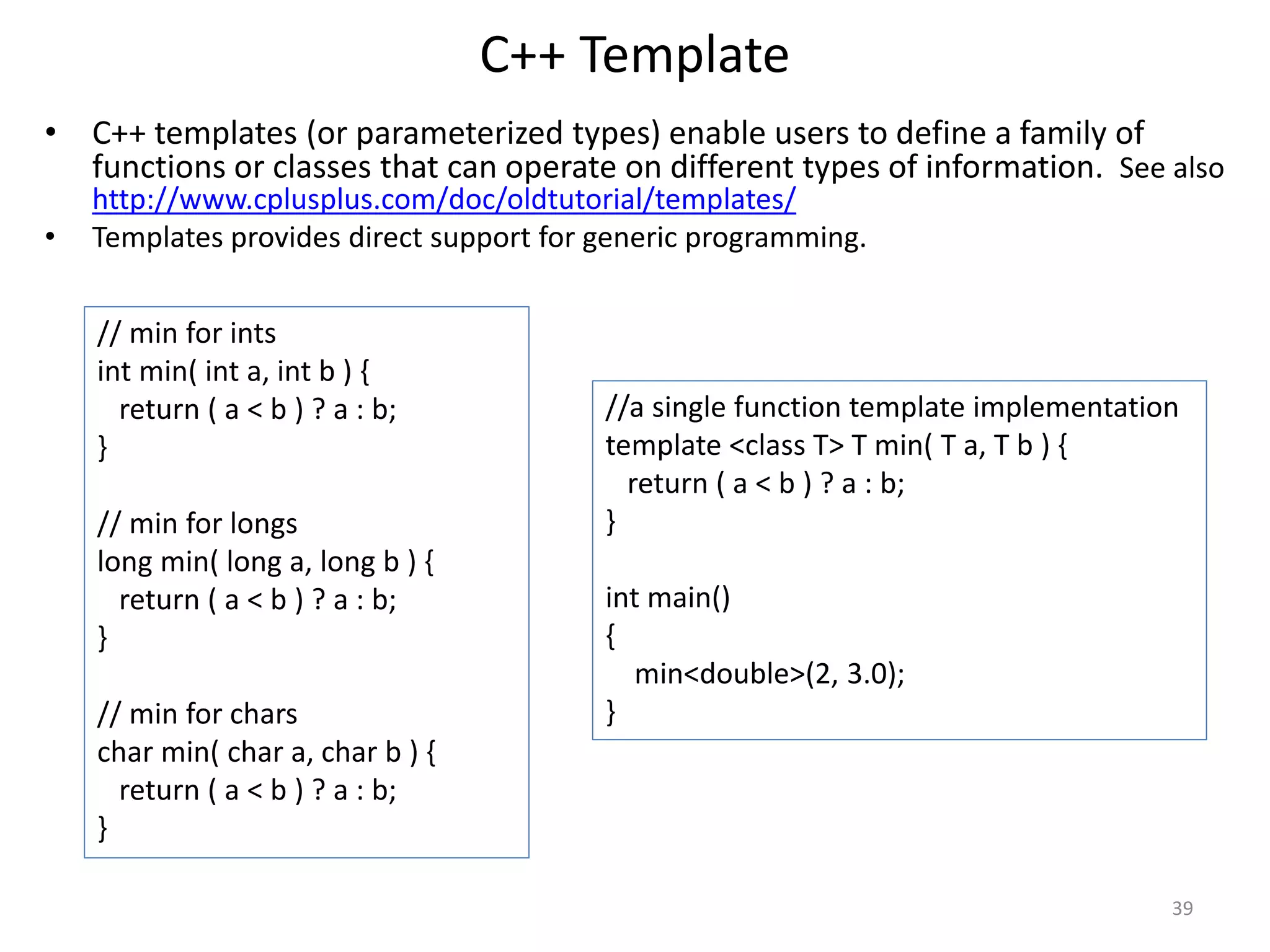 C++ Template
• C++ templates (or parameterized types) enable users to define a family of
functions or classes that can operate on different types of information. See also
http://www.cplusplus.com/doc/oldtutorial/templates/
• Templates provides direct support for generic programming.
// min for ints
int min( int a, int b ) {
return ( a < b ) ? a : b;
}
// min for longs
long min( long a, long b ) {
return ( a < b ) ? a : b;
}
// min for chars
char min( char a, char b ) {
return ( a < b ) ? a : b;
}
//a single function template implementation
template <class T> T min( T a, T b ) {
return ( a < b ) ? a : b;
}
int main()
{
min<double>(2, 3.0);
}
39
 