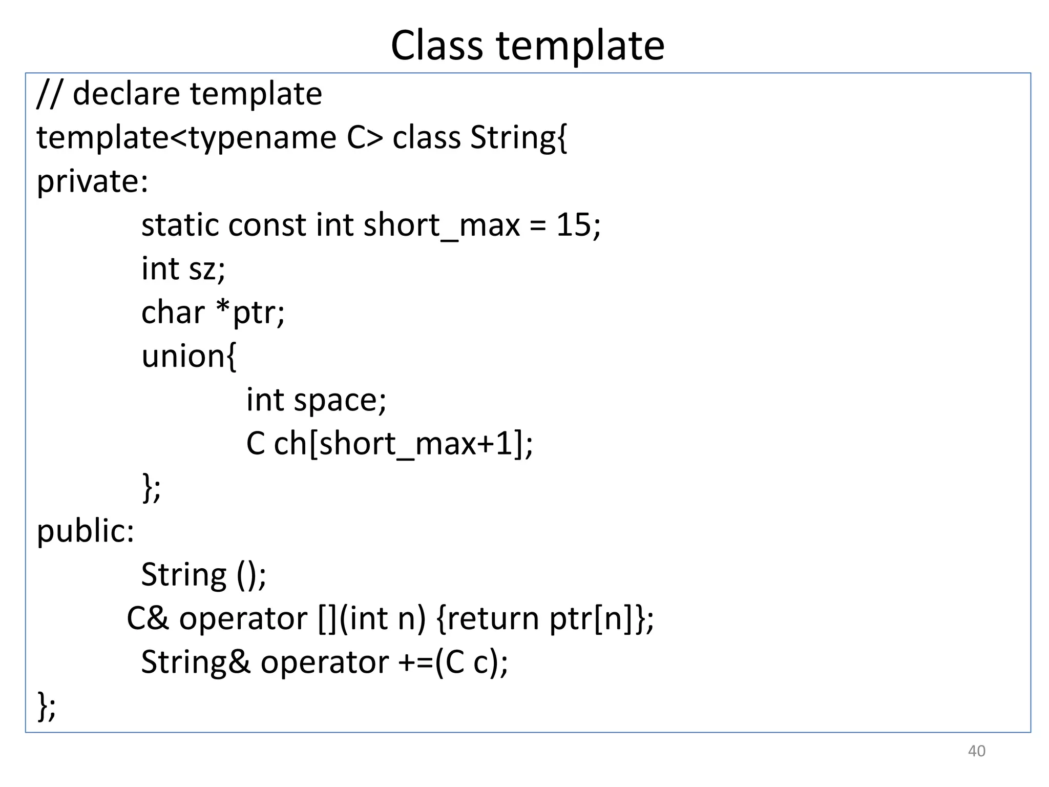 Class template
// declare template
template<typename C> class String{
private:
static const int short_max = 15;
int sz;
char *ptr;
union{
int space;
C ch[short_max+1];
};
public:
String ();
C& operator [](int n) {return ptr[n]};
String& operator +=(C c);
};
40
 