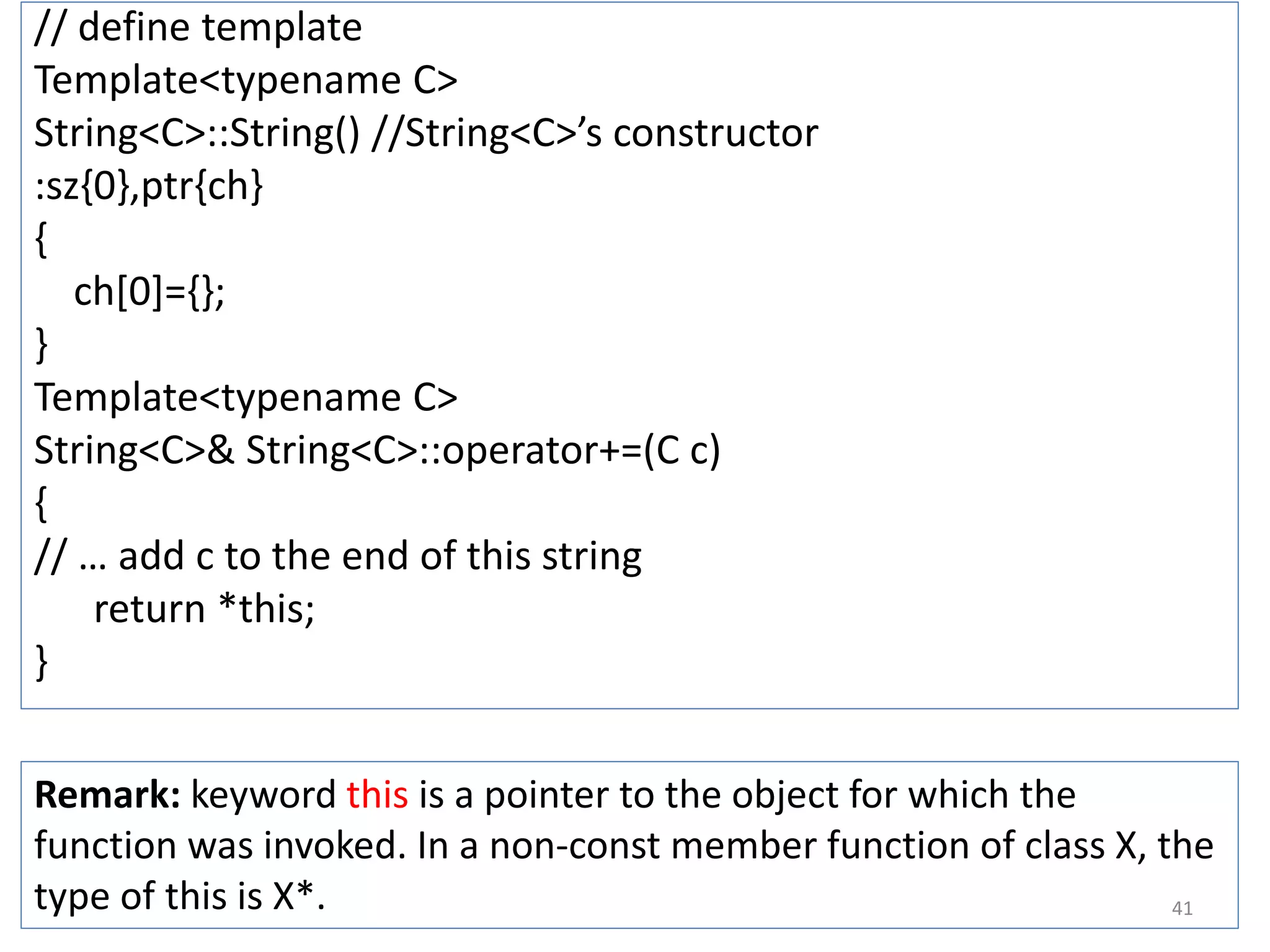 // define template
Template<typename C>
String<C>::String() //String<C>’s constructor
:sz{0},ptr{ch}
{
ch[0]={};
}
Template<typename C>
String<C>& String<C>::operator+=(C c)
{
// … add c to the end of this string
return *this;
}
Remark: keyword this is a pointer to the object for which the
function was invoked. In a non-const member function of class X, the
type of this is X*. 41
 