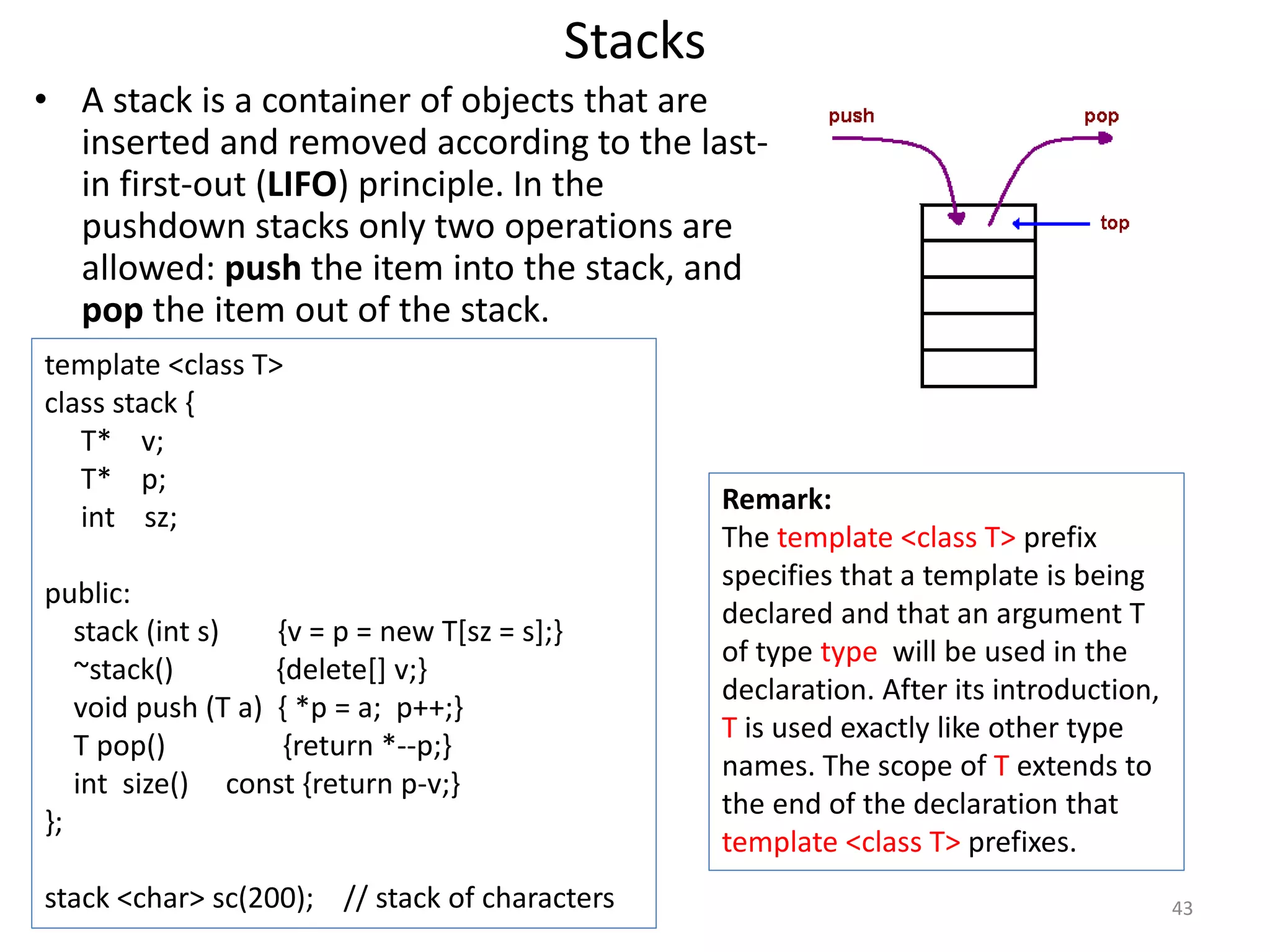 Stacks
• A stack is a container of objects that are
inserted and removed according to the last-
in first-out (LIFO) principle. In the
pushdown stacks only two operations are
allowed: push the item into the stack, and
pop the item out of the stack.
template <class T>
class stack {
T* v;
T* p;
int sz;
public:
stack (int s) {v = p = new T[sz = s];}
~stack() {delete[] v;}
void push (T a) { *p = a; p++;}
T pop() {return *--p;}
int size() const {return p-v;}
};
stack <char> sc(200); // stack of characters
Remark:
The template <class T> prefix
specifies that a template is being
declared and that an argument T
of type type will be used in the
declaration. After its introduction,
T is used exactly like other type
names. The scope of T extends to
the end of the declaration that
template <class T> prefixes.
43
 