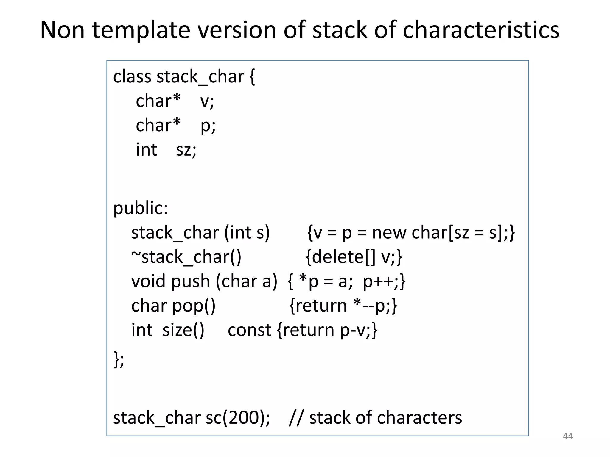 Non template version of stack of characteristics
class stack_char {
char* v;
char* p;
int sz;
public:
stack_char (int s) {v = p = new char[sz = s];}
~stack_char() {delete[] v;}
void push (char a) { *p = a; p++;}
char pop() {return *--p;}
int size() const {return p-v;}
};
stack_char sc(200); // stack of characters
44
 