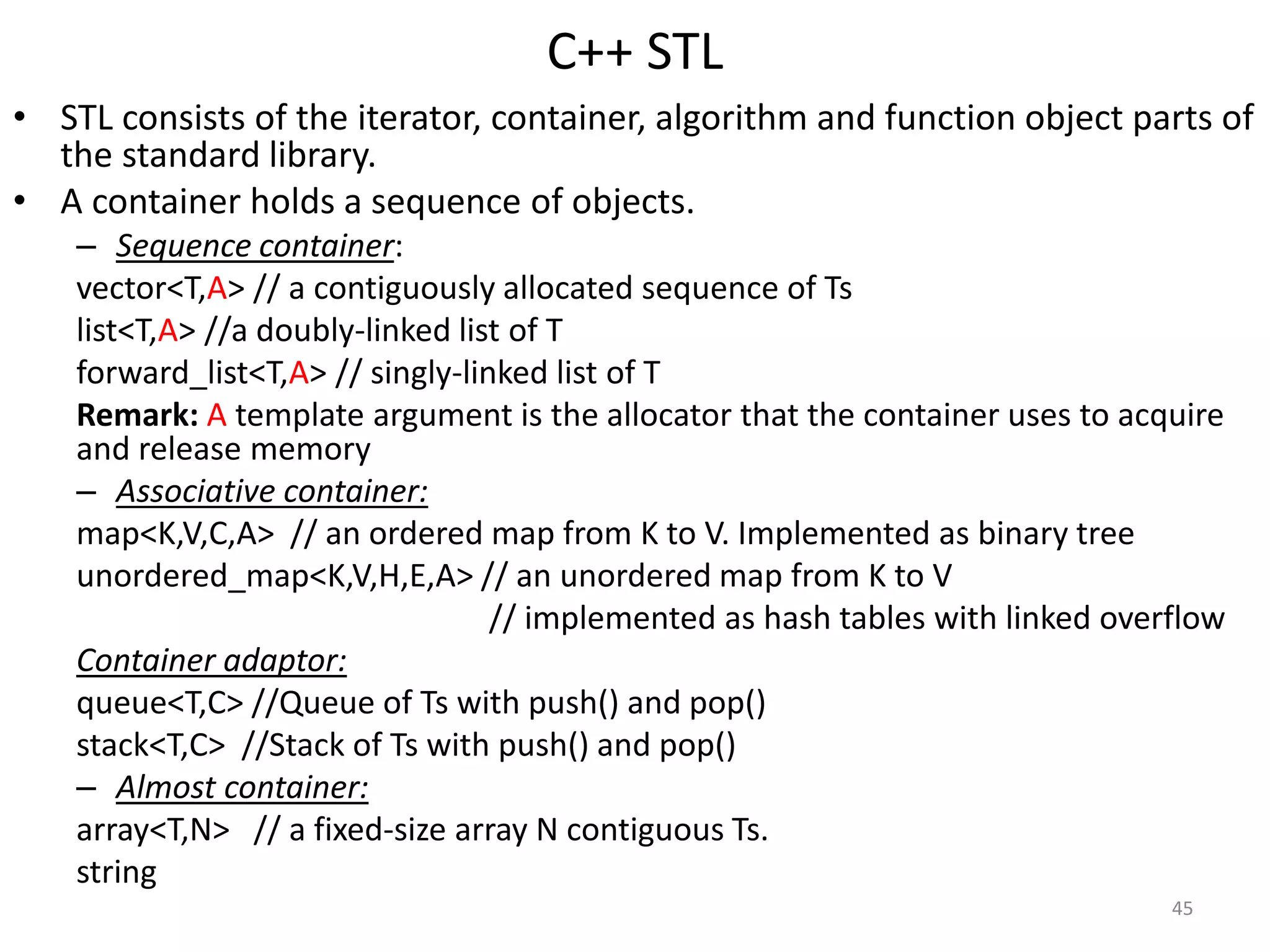 C++ STL
• STL consists of the iterator, container, algorithm and function object parts of
the standard library.
• A container holds a sequence of objects.
– Sequence container:
vector<T,A> // a contiguously allocated sequence of Ts
list<T,A> //a doubly-linked list of T
forward_list<T,A> // singly-linked list of T
Remark: A template argument is the allocator that the container uses to acquire
and release memory
– Associative container:
map<K,V,C,A> // an ordered map from K to V. Implemented as binary tree
unordered_map<K,V,H,E,A> // an unordered map from K to V
// implemented as hash tables with linked overflow
Container adaptor:
queue<T,C> //Queue of Ts with push() and pop()
stack<T,C> //Stack of Ts with push() and pop()
– Almost container:
array<T,N> // a fixed-size array N contiguous Ts.
string
45
 