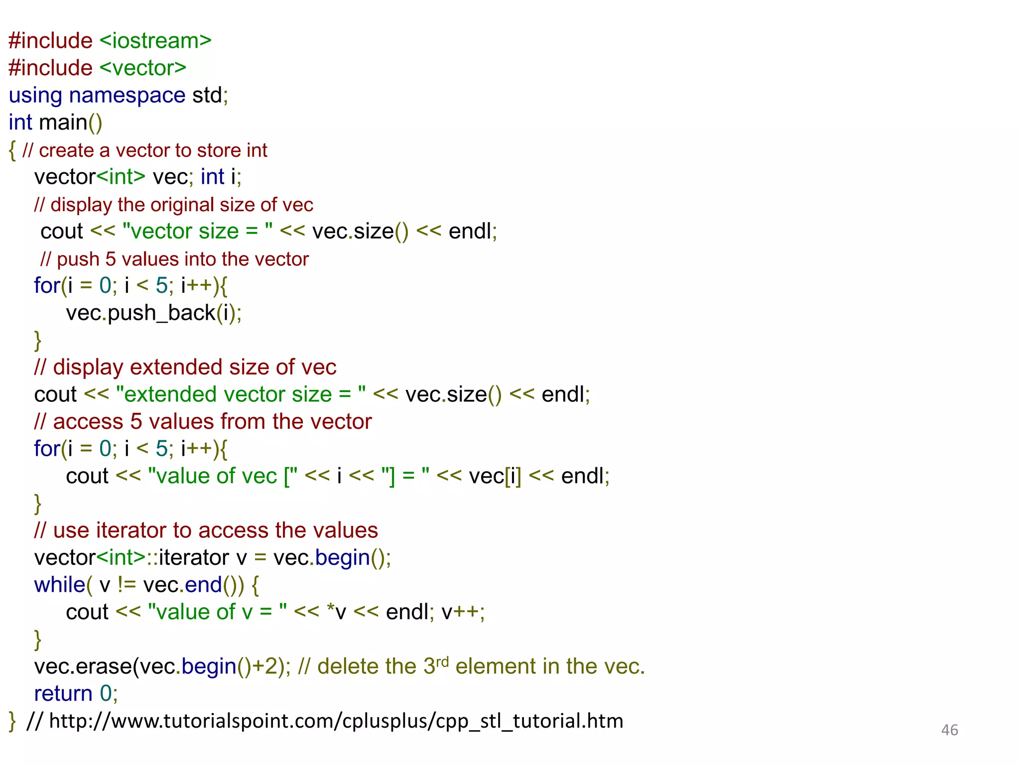 #include <iostream>
#include <vector>
using namespace std;
int main()
{ // create a vector to store int
vector<int> vec; int i;
// display the original size of vec
cout << "vector size = " << vec.size() << endl;
// push 5 values into the vector
for(i = 0; i < 5; i++){
vec.push_back(i);
}
// display extended size of vec
cout << "extended vector size = " << vec.size() << endl;
// access 5 values from the vector
for(i = 0; i < 5; i++){
cout << "value of vec [" << i << "] = " << vec[i] << endl;
}
// use iterator to access the values
vector<int>::iterator v = vec.begin();
while( v != vec.end()) {
cout << "value of v = " << *v << endl; v++;
}
vec.erase(vec.begin()+2); // delete the 3rd element in the vec.
return 0;
} // http://www.tutorialspoint.com/cplusplus/cpp_stl_tutorial.htm 46
 