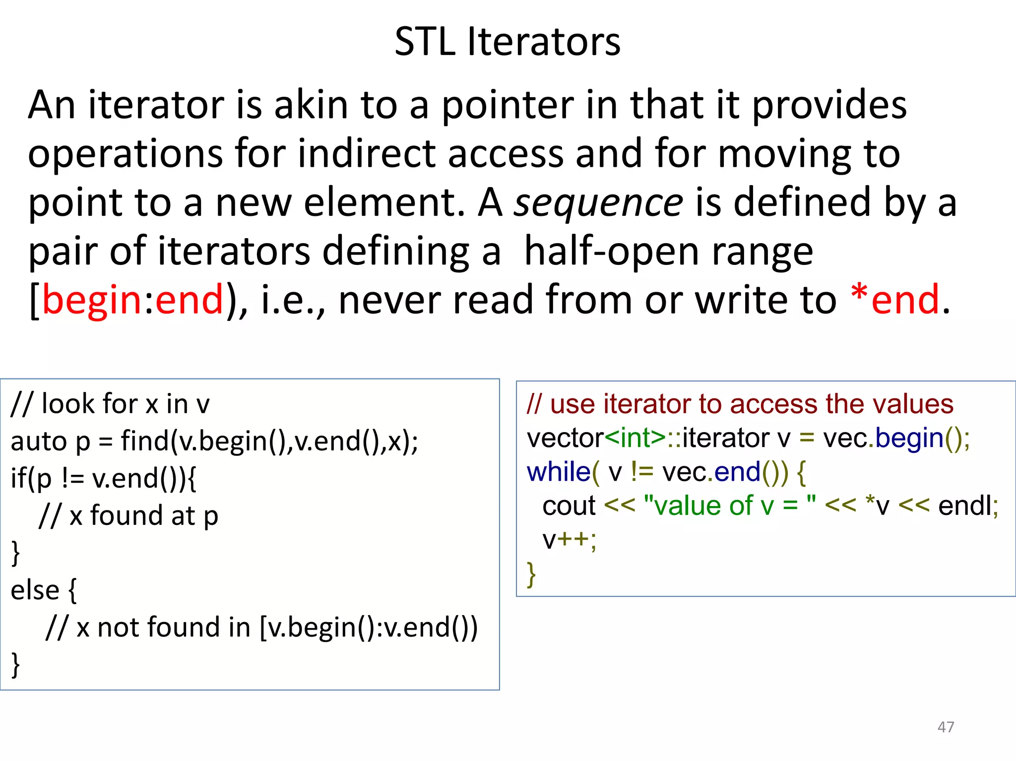 STL Iterators
An iterator is akin to a pointer in that it provides
operations for indirect access and for moving to
point to a new element. A sequence is defined by a
pair of iterators defining a half-open range
[begin:end), i.e., never read from or write to *end.
// look for x in v
auto p = find(v.begin(),v.end(),x);
if(p != v.end()){
// x found at p
}
else {
// x not found in [v.begin():v.end())
}
// use iterator to access the values
vector<int>::iterator v = vec.begin();
while( v != vec.end()) {
cout << "value of v = " << *v << endl;
v++;
}
47
 