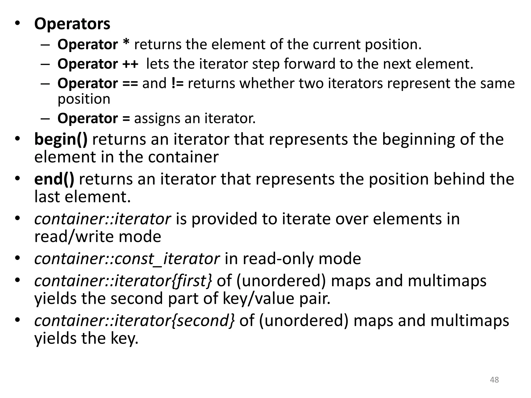 • Operators
– Operator * returns the element of the current position.
– Operator ++ lets the iterator step forward to the next element.
– Operator == and != returns whether two iterators represent the same
position
– Operator = assigns an iterator.
• begin() returns an iterator that represents the beginning of the
element in the container
• end() returns an iterator that represents the position behind the
last element.
• container::iterator is provided to iterate over elements in
read/write mode
• container::const_iterator in read-only mode
• container::iterator{first} of (unordered) maps and multimaps
yields the second part of key/value pair.
• container::iterator{second} of (unordered) maps and multimaps
yields the key.
48
 