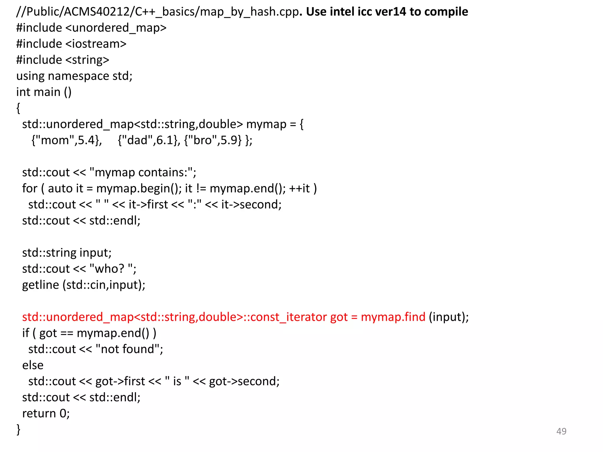 //Public/ACMS40212/C++_basics/map_by_hash.cpp. Use intel icc ver14 to compile
#include <unordered_map>
#include <iostream>
#include <string>
using namespace std;
int main ()
{
std::unordered_map<std::string,double> mymap = {
{"mom",5.4}, {"dad",6.1}, {"bro",5.9} };
std::cout << "mymap contains:";
for ( auto it = mymap.begin(); it != mymap.end(); ++it )
std::cout << " " << it->first << ":" << it->second;
std::cout << std::endl;
std::string input;
std::cout << "who? ";
getline (std::cin,input);
std::unordered_map<std::string,double>::const_iterator got = mymap.find (input);
if ( got == mymap.end() )
std::cout << "not found";
else
std::cout << got->first << " is " << got->second;
std::cout << std::endl;
return 0;
} 49
 