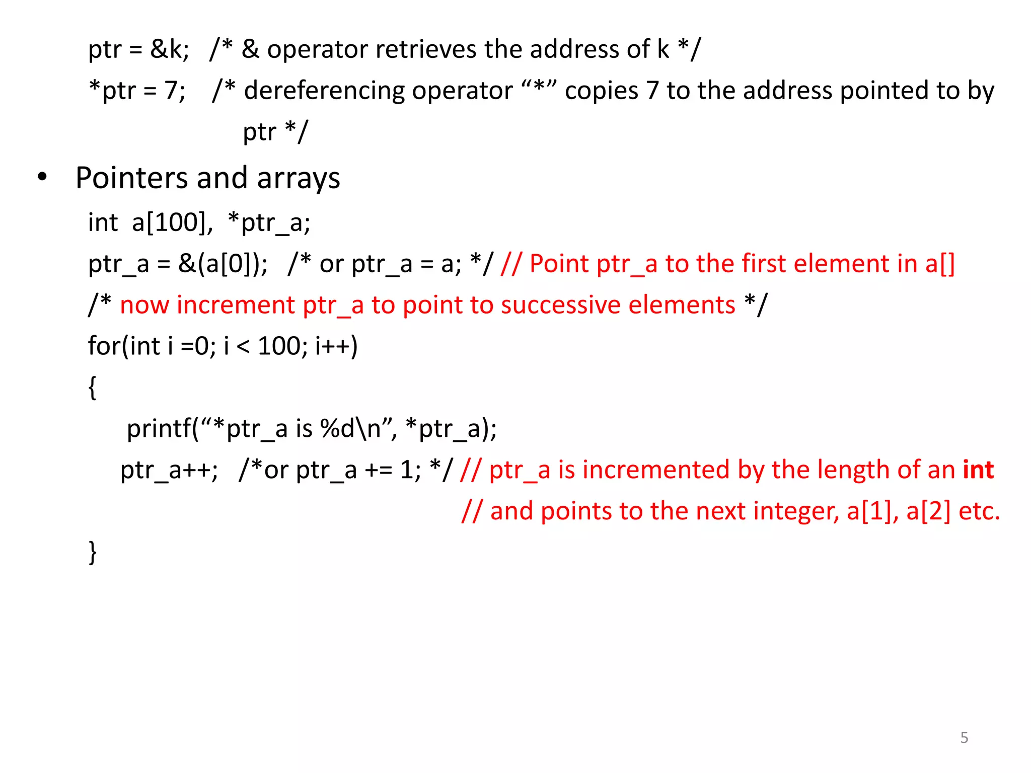 ptr = &k; /* & operator retrieves the address of k */
*ptr = 7; /* dereferencing operator “*” copies 7 to the address pointed to by
ptr */
• Pointers and arrays
int a[100], *ptr_a;
ptr_a = &(a[0]); /* or ptr_a = a; */ // Point ptr_a to the first element in a[]
/* now increment ptr_a to point to successive elements */
for(int i =0; i < 100; i++)
{
printf(“*ptr_a is %dn”, *ptr_a);
ptr_a++; /*or ptr_a += 1; */ // ptr_a is incremented by the length of an int
// and points to the next integer, a[1], a[2] etc.
}
5
 