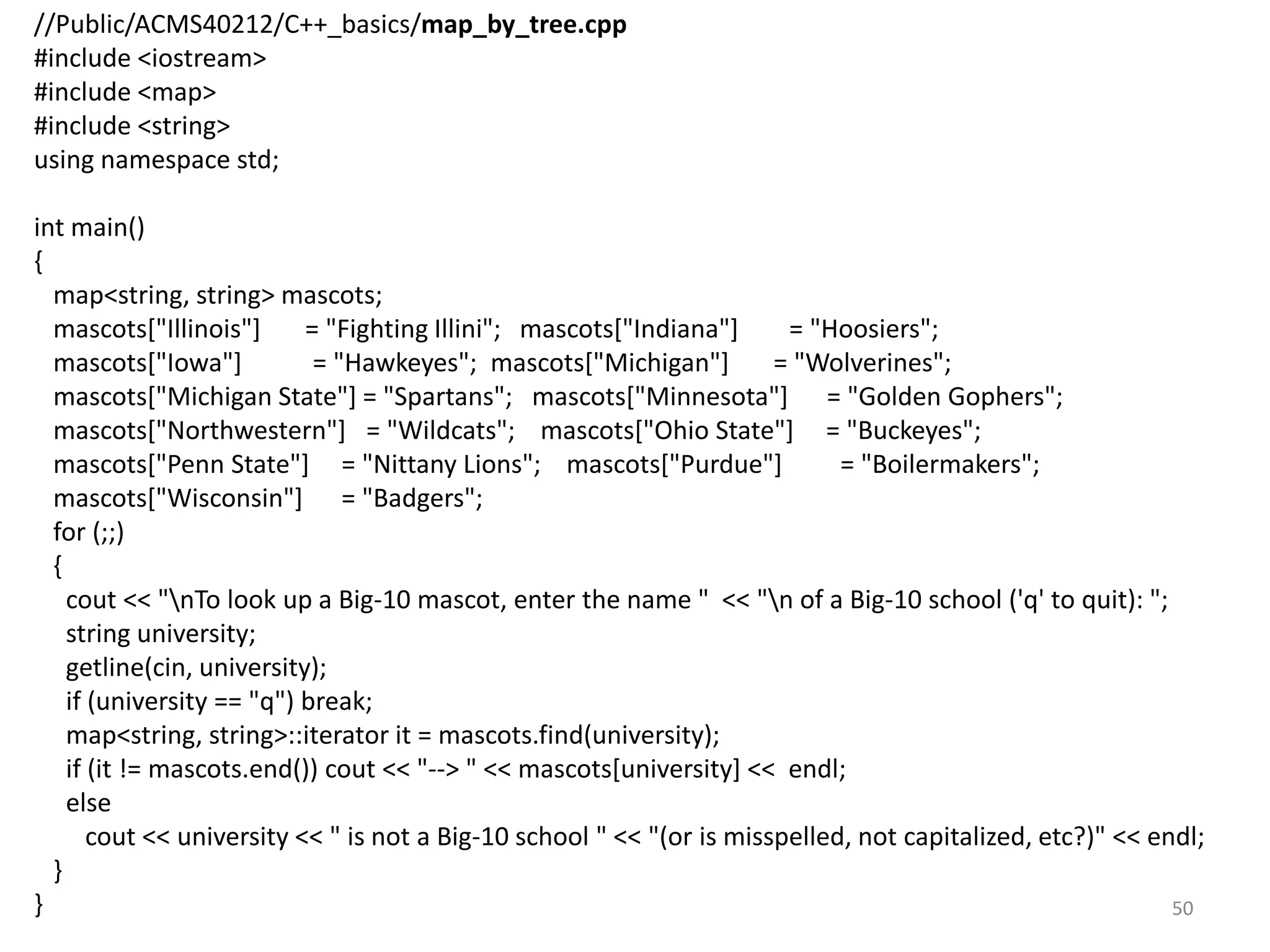 //Public/ACMS40212/C++_basics/map_by_tree.cpp
#include <iostream>
#include <map>
#include <string>
using namespace std;
int main()
{
map<string, string> mascots;
mascots["Illinois"] = "Fighting Illini"; mascots["Indiana"] = "Hoosiers";
mascots["Iowa"] = "Hawkeyes"; mascots["Michigan"] = "Wolverines";
mascots["Michigan State"] = "Spartans"; mascots["Minnesota"] = "Golden Gophers";
mascots["Northwestern"] = "Wildcats"; mascots["Ohio State"] = "Buckeyes";
mascots["Penn State"] = "Nittany Lions"; mascots["Purdue"] = "Boilermakers";
mascots["Wisconsin"] = "Badgers";
for (;;)
{
cout << "nTo look up a Big-10 mascot, enter the name " << "n of a Big-10 school ('q' to quit): ";
string university;
getline(cin, university);
if (university == "q") break;
map<string, string>::iterator it = mascots.find(university);
if (it != mascots.end()) cout << "--> " << mascots[university] << endl;
else
cout << university << " is not a Big-10 school " << "(or is misspelled, not capitalized, etc?)" << endl;
}
} 50
 