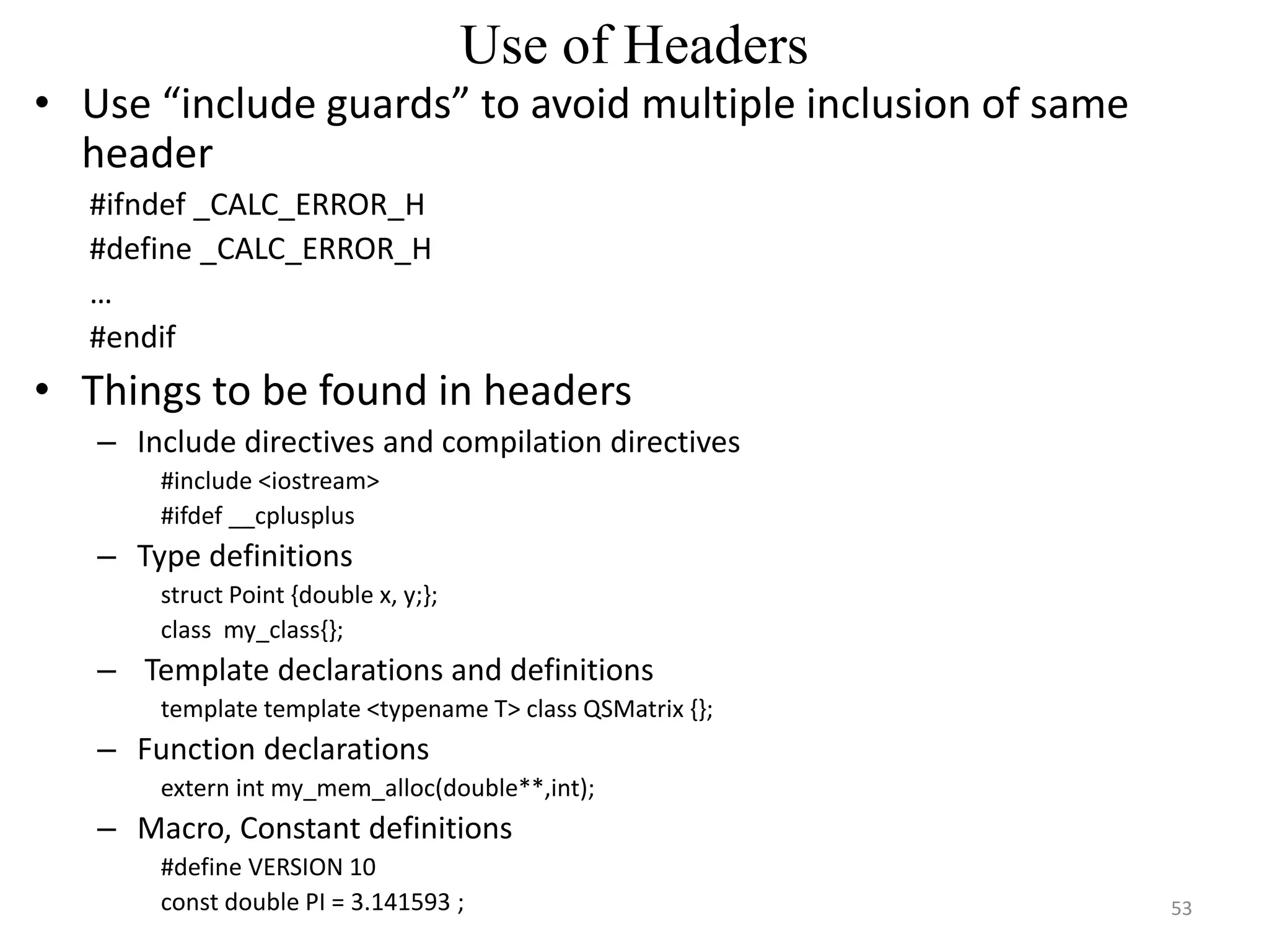 Use of Headers
• Use “include guards” to avoid multiple inclusion of same
header
#ifndef _CALC_ERROR_H
#define _CALC_ERROR_H
…
#endif
• Things to be found in headers
– Include directives and compilation directives
#include <iostream>
#ifdef __cplusplus
– Type definitions
struct Point {double x, y;};
class my_class{};
– Template declarations and definitions
template template <typename T> class QSMatrix {};
– Function declarations
extern int my_mem_alloc(double**,int);
– Macro, Constant definitions
#define VERSION 10
const double PI = 3.141593 ; 53
 
