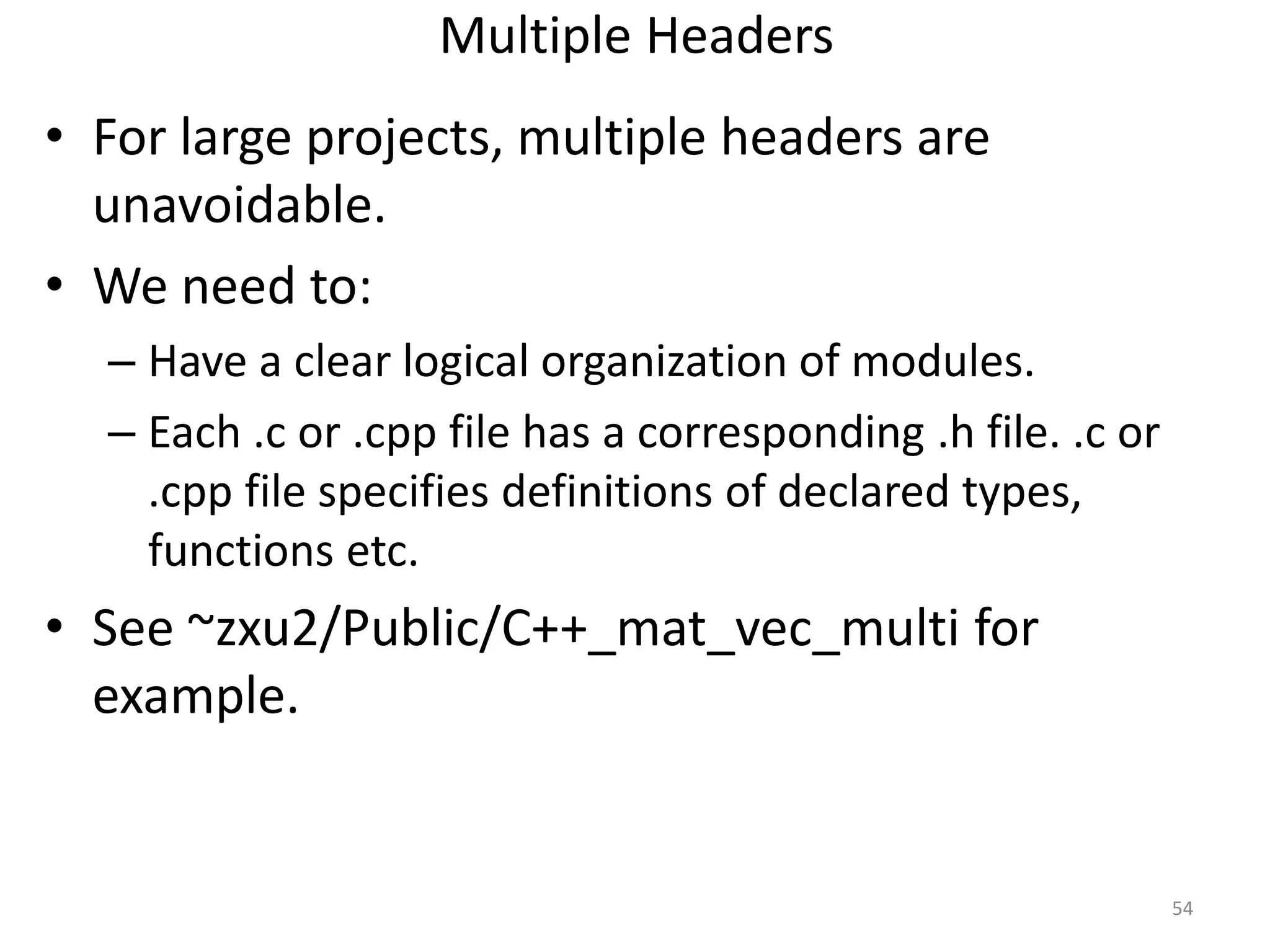 Multiple Headers
• For large projects, multiple headers are
unavoidable.
• We need to:
– Have a clear logical organization of modules.
– Each .c or .cpp file has a corresponding .h file. .c or
.cpp file specifies definitions of declared types,
functions etc.
• See ~zxu2/Public/C++_mat_vec_multi for
example.
54
 