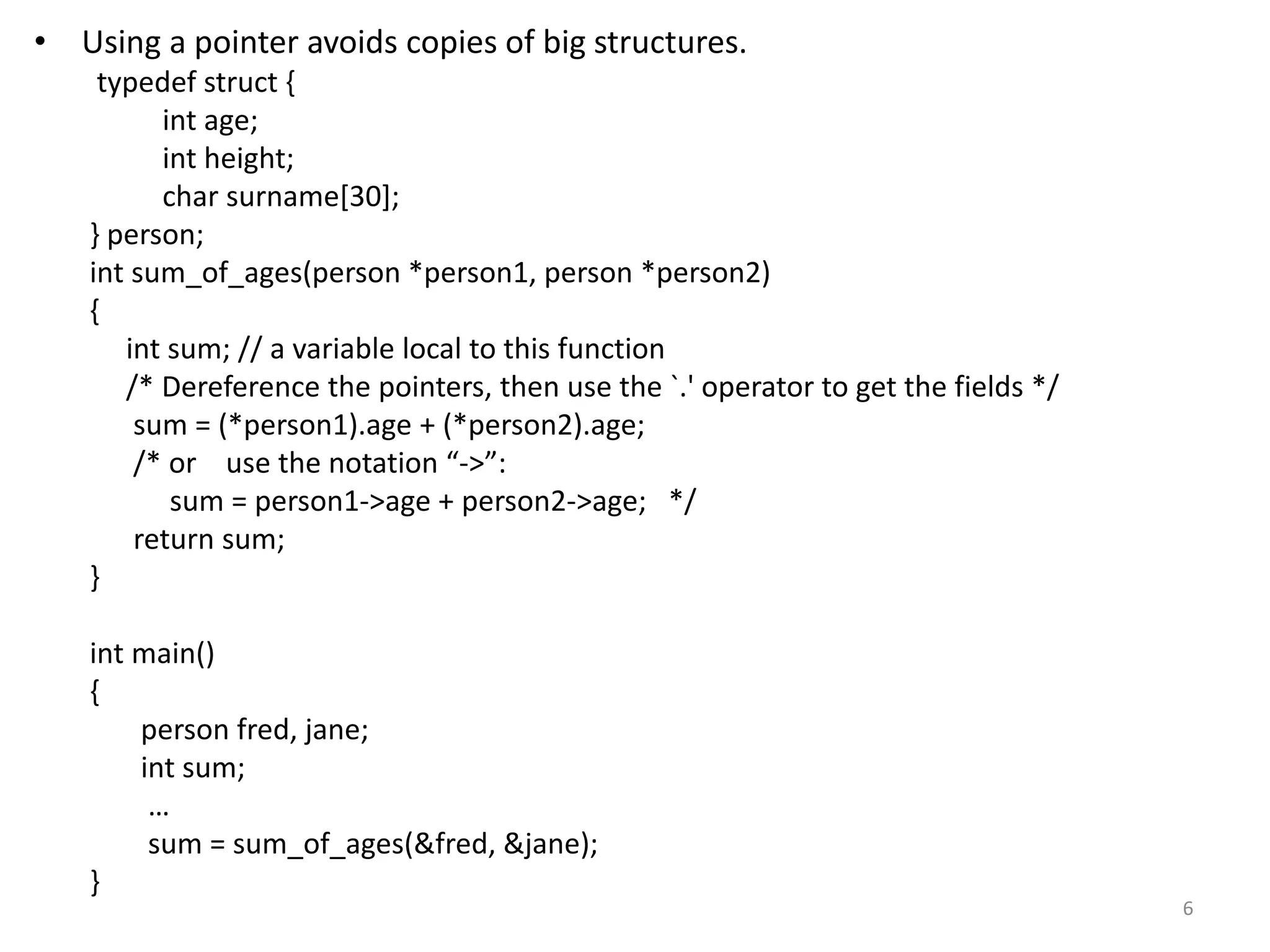 • Using a pointer avoids copies of big structures.
typedef struct {
int age;
int height;
char surname[30];
} person;
int sum_of_ages(person *person1, person *person2)
{
int sum; // a variable local to this function
/* Dereference the pointers, then use the `.' operator to get the fields */
sum = (*person1).age + (*person2).age;
/* or use the notation “->”:
sum = person1->age + person2->age; */
return sum;
}
int main()
{
person fred, jane;
int sum;
…
sum = sum_of_ages(&fred, &jane);
}
6
 