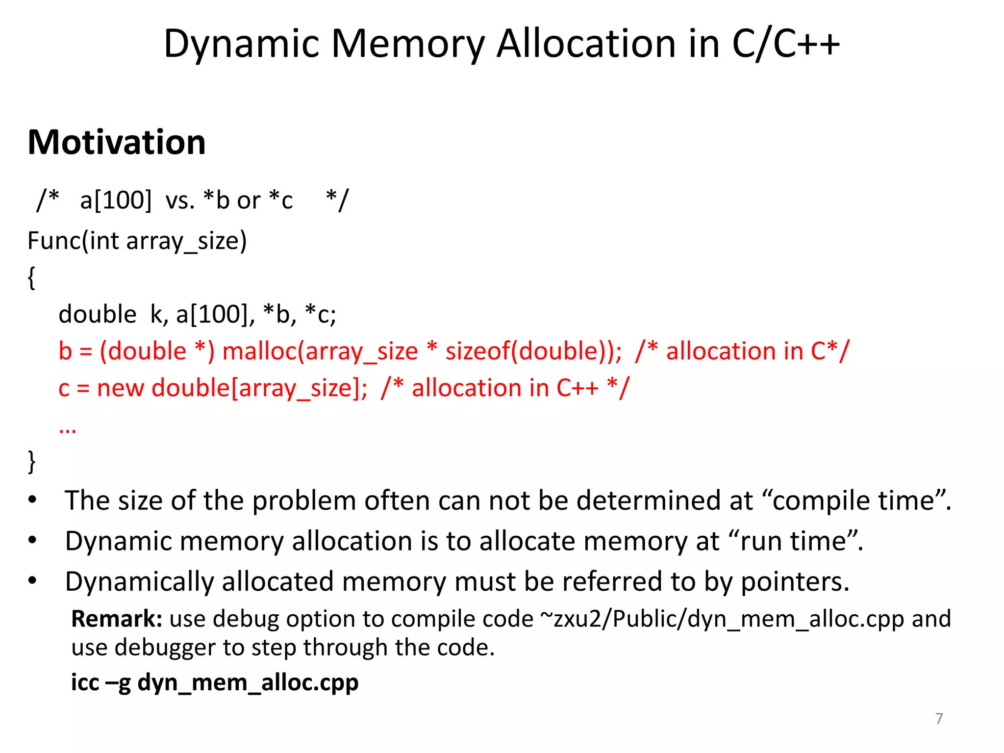 Dynamic Memory Allocation in C/C++
Motivation
/* a[100] vs. *b or *c */
Func(int array_size)
{
double k, a[100], *b, *c;
b = (double *) malloc(array_size * sizeof(double)); /* allocation in C*/
c = new double[array_size]; /* allocation in C++ */
…
}
• The size of the problem often can not be determined at “compile time”.
• Dynamic memory allocation is to allocate memory at “run time”.
• Dynamically allocated memory must be referred to by pointers.
Remark: use debug option to compile code ~zxu2/Public/dyn_mem_alloc.cpp and
use debugger to step through the code.
icc –g dyn_mem_alloc.cpp
7
 