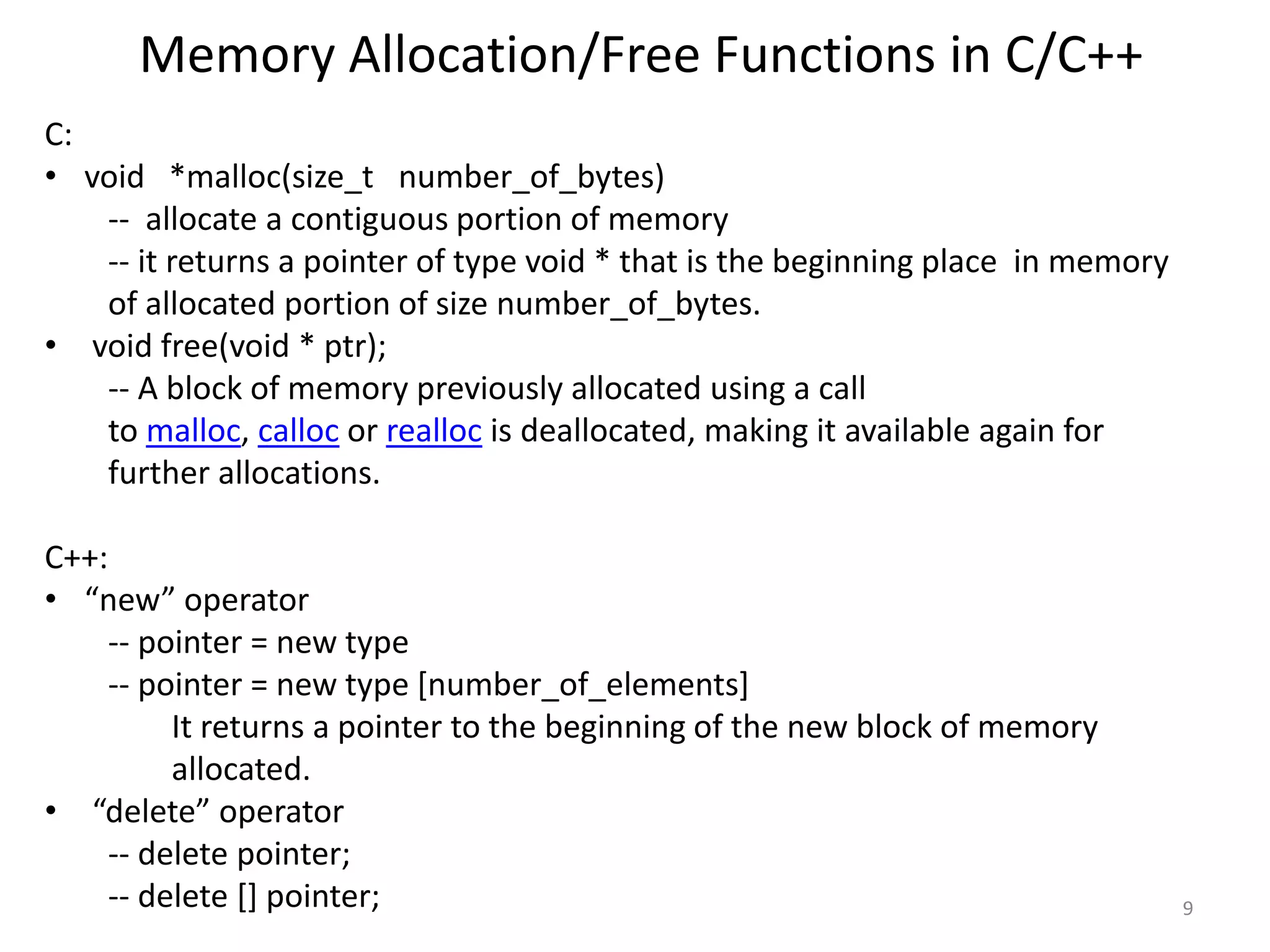 Memory Allocation/Free Functions in C/C++
C:
• void *malloc(size_t number_of_bytes)
-- allocate a contiguous portion of memory
-- it returns a pointer of type void * that is the beginning place in memory
of allocated portion of size number_of_bytes.
• void free(void * ptr);
-- A block of memory previously allocated using a call
to malloc, calloc or realloc is deallocated, making it available again for
further allocations.
C++:
• “new” operator
-- pointer = new type
-- pointer = new type [number_of_elements]
It returns a pointer to the beginning of the new block of memory
allocated.
• “delete” operator
-- delete pointer;
-- delete [] pointer; 9
 