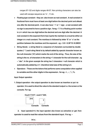 MAMS/UNIT 2 notes prepared by AAFREEN SHAIKH Page 2
AAFREEN SHAIKH(7666337605)
ranges 97-122 and digits ranges 48-57. Non printing characters can also be
used with escape sequence as ‘n’ , ‘t’ etc.
 Floating type constant – they are also known as real constant . A real constant in
fractional form must have at least one digit before the decimal point and atleast
one after the decimal point . it can also have ‘ +’ or ‘-‘ sign . a real constant with
no sign is assumed to have a positive sign . foreg – 7.1 is a floating point number
in c++ which has one digit before the decimal and one digit after the decimal. A
real constant in the exponent form has 2 parts the maintain is a must be either an
integer or a real constant. The mantissa is followed by letter ‘E’ or ‘ e’ as the
partition between the mantissa and the exponent . eg – 5.8 = 0.58*10 =0.58E01
 String literals - a string literal is a sequence of characters surrounded by double
quotes (“ “) each sting literal is by default added by special character known as
the null character (‘0’) which marks the end of the string . Thus, the size of the
string is the no. of characters in the string + 1 character for the null character . eg
– “abc”. In the given example the string has 3 characters + null character which is
automatically added by c++ .therefore total size of the string is 4.
 Operators - These are the tokens that performs same computation when applied
to variable and the other digits in the expression . for eg - + , - , *, /, %.
Input Output operation
1. Output operation –the output operation is also known as insertion or put -to
operator. It is used to direct the value to the standard output i.e. the screen or the
console. For eg-
Cout<<”2+5”; cout<<”245;
2+5
7
Console Console
2. Input operator(>>)- the input operator also known as extraction or get- from
operator is used to read the values from the standard input . For eg. –
int a ;
 