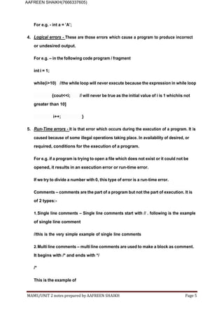 MAMS/UNIT 2 notes prepared by AAFREEN SHAIKH Page 5
AAFREEN SHAIKH(7666337605)
For e.g. - int a = ’A’;
4. Logical errors - These are those errors which cause a program to produce incorrect
or undesired output.
For e.g. – in the following code program / fragment
int i = 1;
while(i>10) //the while loop will never execute because the expression in while loop
{cout<<i; // will never be true as the initial value of i is 1 whichiis not
greater than 10]
i++; }
5. Run-Time errors - It is that error which occurs during the execution of a program. It is
caused because of some illegal operations taking place. In availability of desired, or
required, conditions for the execution of a program.
For e.g. if a program is trying to open a file which does not exist or it could not be
opened, it results in an execution error or run-time error.
If we try to divide a number with 0, this type of error is a run-time error.
Comments – comments are the part of a program but not the part of execution. It is
of 2 types:-
1.Single line comments – Single line comments start with // . following is the example
of single line comment
//this is the very simple example of single line comments
2.Multi line comments – multi line comments are used to make a block as comment.
It begins with /* and ends with */
/*
This is the example of
 