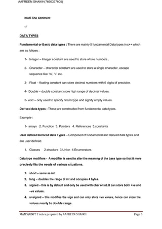 MAMS/UNIT 2 notes prepared by AAFREEN SHAIKH Page 6
AAFREEN SHAIKH(7666337605)
multi line comment
*/
DATA TYPES
Fundamental or Basic data types : There are mainly 5 fundamental Data types in c++ which
are as follows :
1- Integer – Integer constant are used to store whole numbers .
2- Character – character constant are used to store a single character, escape
sequence like ‘n’, ‘t’ etc.
3- Float – floating constant can store decimal numbers with 6 digits of precision.
4- Double – double constant store high range of decimal values.
5- void – only used to specify return type and signify empty values.
Derived data types - These are constructed from fundamental data types.
Example-:
1- arrays 2. Function 3. Pointers 4. References 5.constants
User defined Derived Data Types – Composed of fundamental and derived data types and
are user defined.
1. Classes 2.structure 3.Union 4.Enumerators
Data type modifiers - A modifier is used to alter the meaning of the base type so that it more
precisely fits the needs of various situations.
1. short – same as int.
2. long – doubles the range of int and occupies 4 bytes.
3. signed – this is by default and only be used with char or int. It can store both +ve and
–ve values.
4. unsigned – this modifies the sign and can only store +ve values, hence can store the
values nearly to double range.
 