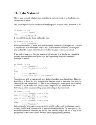 The if else Statement
This is used to decide whether to do something at a special point, or to decide between
two courses of action.

The following test decides whether a student has passed an exam with a pass mark of 45


if (result >= 45)
        printf("Passn");
else
        printf("Failn");
It is possible to use the if part without the else.
if (temperature < 0)
        print("Frozenn");
Each version consists of a test, (this is the bracketed statement following the if). If the test
is true then the next statement is obeyed. If is is false then the statement following the
else is obeyed if present. After this, the rest of the program continues as normal.

If we wish to have more than one statement following the if or the else, they should be
grouped together between curly brackets. Such a grouping is called a compound
statement or a block.


if (result >= 45)
{       printf("Passedn");
        printf("Congratulationsn")
}
else
{       printf("Failedn");
        printf("Good luck in the resitsn");
}
Sometimes we wish to make a multi-way decision based on several conditions. The most
general way of doing this is by using the else if variant on the if statement. This works by
cascading several comparisons. As soon as one of these gives a true result, the following
statement or block is executed, and no further comparisons are performed. In the
following example we are awarding grades depending on the exam result.
if (result >= 75)
        printf("Passed: Grade An");
else if (result >= 60)
        printf("Passed: Grade Bn");
else if (result >= 45)
        printf("Passed: Grade Cn");
else
        printf("Failedn");
In this example, all comparisons test a single variable called result. In other cases, each
test may involve a different variable or some combination of tests. The same pattern can
be used with more or fewer else if's, and the final lone else may be left out. It is up to the
programmer to devise the correct structure for each programming problem.
 