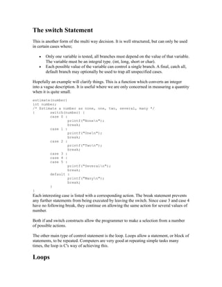 The switch Statement
This is another form of the multi way decision. It is well structured, but can only be used
in certain cases where;

   •   Only one variable is tested, all branches must depend on the value of that variable.
       The variable must be an integral type. (int, long, short or char).
   •   Each possible value of the variable can control a single branch. A final, catch all,
       default branch may optionally be used to trap all unspecified cases.

Hopefully an example will clarify things. This is a function which converts an integer
into a vague description. It is useful where we are only concerned in measuring a quantity
when it is quite small.
estimate(number)
int number;
/* Estimate a number as none, one, two, several, many */
{       switch(number) {
        case 0 :
                 printf("Nonen");
                 break;
        case 1 :
                 printf("Onen");
                 break;
        case 2 :
                 printf("Twon");
                 break;
        case 3 :
        case 4 :
        case 5 :
                 printf("Severaln");
                 break;
        default :
                 printf("Manyn");
                 break;
        }
}
Each interesting case is listed with a corresponding action. The break statement prevents
any further statements from being executed by leaving the switch. Since case 3 and case 4
have no following break, they continue on allowing the same action for several values of
number.

Both if and switch constructs allow the programmer to make a selection from a number
of possible actions.

The other main type of control statement is the loop. Loops allow a statement, or block of
statements, to be repeated. Computers are very good at repeating simple tasks many
times, the loop is C's way of achieving this.

Loops
 