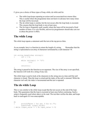 C gives you a choice of three types of loop, while, do while and for.

     •   The while loop keeps repeating an action until an associated test returns false.
         This is useful where the programmer does not know in advance how many times
         the loop will be traversed.
     •   The do while loops is similar, but the test occurs after the loop body is executed.
         This ensures that the loop body is run at least once.
     •   The for loop is frequently used, usually where the loop will be traversed a fixed
         number of times. It is very flexible, and novice programmers should take care not
         to abuse the power it offers.

The while Loop
The while loop repeats a statement until the test at the top proves false.


As an example, here is a function to return the length of a string.     Remember that the
string is represented as an array of characters terminated by a null character '0'.


int string_length(char string[])
{       int i = 0;

           while (string[i] != '0')
                   i++;

           return(i);
}
The string is passed to the function as an argument. The size of the array is not specified,
the function will work for a string of any size.

The while loop is used to look at the characters in the string one at a time until the null
character is found. Then the loop is exited and the index of the null is returned. While the
character isn't null, the index is incremented and the test is repeated.

The do while Loop
This is very similar to the while loop except that the test occurs at the end of the loop
body. This guarantees that the loop is executed at least once before continuing. Such a
setup is frequently used where data is to be read. The test then verifies the data, and loops
back to read again if it was unacceptable.


do
{       printf("Enter 1 for yes, 0 for no :");
        scanf("%d", &input_value);
} while (input_value != 1 && input_value != 0)
 