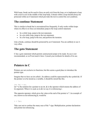 With loops, break can be used to force an early exit from the loop, or to implement a loop
with a test to exit in the middle of the loop body. A break within a loop should always be
protected within an if statement which provides the test to control the exit condition.

The continue Statement
This is similar to break but is encountered less frequently. It only works within loops
where its effect is to force an immediate jump to the loop control statement.

   •   In a while loop, jump to the test statement.
   •   In a do while loop, jump to the test statement.
   •   In a for loop, jump to the test, and perform the iteration.

Like a break, continue should be protected by an if statement. You are unlikely to use it
very often.

The goto Statement
C has a goto statement which permits unstructured jumps to be made. Its use is not
recommended, so we'll not teach it here. Consult your textbook for details of its use.




Pointers in C
Pointers are not exclusive to functions, but this seems a good place to introduce the
pointer type.

Imagine that we have an int called i. Its address could be represented by the symbol &i. If
the pointer is to be stored as a variable, it should be stored like this.


int *pi = &i;
int * is the notation for a pointer to an int. & is the operator which returns the address of
its argument. When it is used, as in &i we say it is referencing i.

The opposite operator, which gives the value at the end of the pointer is *. An example of
use, known as de-referencing pi, would be


i = *pi;

Take care not to confuse the many uses of the * sign; Multiplication, pointer declaration
and pointer de-referencing.
 