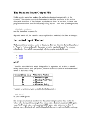 The Standard Input Output File
UNIX supplies a standard package for performing input and output to files or the
terminal. This contains most of the functions which will be introduced in this section,
along with definitions of the datatypes required to use them. To use these facilities, your
program must include these definitions by adding the line This is done by adding the line


  #include <stdio.h>
near the start of the program file.

If you do not do this, the compiler may complain about undefined functions or datatypes.

Formatted Input / Output
We have met these functions earlier in the course. They are closest to the facilities offered
by Pascal or Fortran, and usually the easiest to use for input and output. The versions
offered under C are a little more detailed, offering precise control of layout.


   •     printf
   •     scanf

printf

This offers more structured output than putchar. Its arguments are, in order; a control
string, which controls what gets printed, followed by a list of values to be substituted for
entries in the control string.




There are several more types available. For full details type


  man printf
on your UNIX system.

It is also possible to insert numbers into the control string to control field widths for
values to be displayed. For example %6d would print a decimal value in a field 6 spaces
wide, %8.2f would print a real value in a field 8 spaces wide with room to show 2
decimal places. Display is left justified by default, but can be right justified by putting a -
 