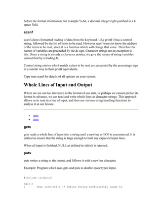before the format information, for example %-6d, a decimal integer right justified in a 6
space field.

scanf

scanf allows formatted reading of data from the keyboard. Like printf it has a control
string, followed by the list of items to be read. However scanf wants to know the address
of the items to be read, since it is a function which will change that value. Therefore the
names of variables are preceeded by the & sign. Character strings are an exception to
this. Since a string is already a character pointer, we give the names of string variables
unmodified by a leading &.

Control string entries which match values to be read are preceeded by the percentage sign
in a similar way to their printf equivalents.

Type man scanf for details of all options on your system.

Whole Lines of Input and Output
Where we are not too interested in the format of our data, or perhaps we cannot predict its
format in advance, we can read and write whole lines as character strings. This approach
allows us to read in a line of input, and then use various string handling functions to
analyse it at our leisure.


   •    gets
   •    puts

gets

gets reads a whole line of input into a string until a newline or EOF is encountered. It is
critical to ensure that the string is large enough to hold any expected input lines.

When all input is finished, NULL as defined in stdio.h is returned.

puts

puts writes a string to the output, and follows it with a newline character.

Example: Program which uses gets and puts to double space typed input.


#include <stdio.h>

main()
{         char line[256]; /* Define string sufficiently large to
 