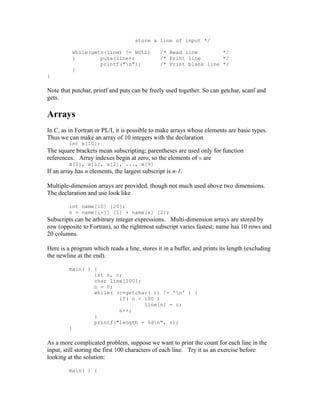 store a line of input */

          while(gets(line) != NULL)            /* Read line        */
          {        puts(line);                 /* Print line       */
                   printf("n");               /* Print blank line */
          }
}

Note that putchar, printf and puts can be freely used together. So can getchar, scanf and
gets.

Arrays
In C, as in Fortran or PL/I, it is possible to make arrays whose elements are basic types.
Thus we can make an array of 10 integers with the declaration
         int x[10];
The square brackets mean subscripting; parentheses are used only for function
references. Array indexes begin at zero, so the elements of x are
         x[0], x[1], x[2], ..., x[9]
If an array has n elements, the largest subscript is n-1.

Multiple-dimension arrays are provided, though not much used above two dimensions.
The declaration and use look like

         int name[10] [20];
         n = name[i+j] [1] + name[k] [2];
Subscripts can be arbitrary integer expressions. Multi-dimension arrays are stored by
row (opposite to Fortran), so the rightmost subscript varies fastest; name has 10 rows and
20 columns.

Here is a program which reads a line, stores it in a buffer, and prints its length (excluding
the newline at the end).

         main( ) {
                 int n, c;
                 char line[100];
                 n = 0;
                 while( (c=getchar( )) != 'n' ) {
                         if( n < 100 )
                                 line[n] = c;
                         n++;
                 }
                 printf("length = %dn", n);
         }

As a more complicated problem, suppose we want to print the count for each line in the
input, still storing the first 100 characters of each line. Try it as an exercise before
looking at the solution:

         main( ) {
 