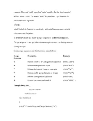 executed. The word "void" preceding "main" specifies that the function main()

will not return a value. The second "void," in parenthesis , specifies that the

function takes no arguments.

printf()

printf() is built-in function we can display with printf() any message, variable

value on screen/file/printer.

In printf() we can use many escape sequences and format specifies.

Escape sequences are special notations through which we can display our data

Variety of ways:

Some escape sequences and their functions are as follows:

Escape             Description                                        Example
Sequence

n                 Perform line feed & Carriage return operation      printf("AnB");

t                 Prints a tab sequence on screen                    printf ("Atb");

’                 Prints a single quote character on screen          printf ("’a’");

"                 Prints a double quote character on Screen          printf (""a"");

r                 Perform carriage return operation                  printf ("arb")

b                 Remove one character from left                     printf ("abHi!" );

Example Program #1

                      #include <stdio.h>

               #include <conio.h>

       void main(void)

       {

       printf( " Example Program (Escape Sequence) n");
 